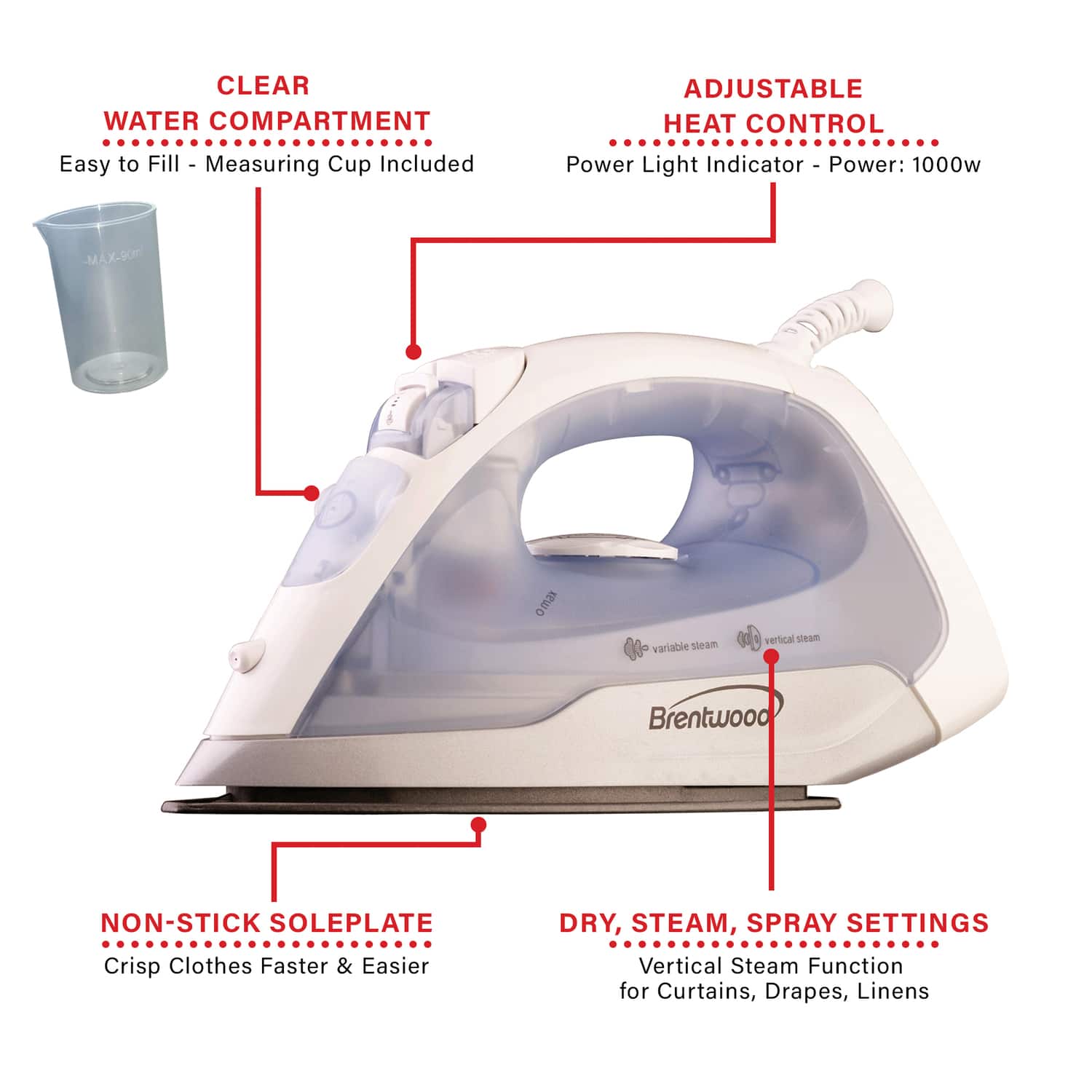 CLEAR WATER COMPARTMENT
Easy to Fill - Measuring Cup Included
ADJUSTABLE HEAT CONTROL
Power Light Indicator - Power: 1000w
NON-STICK SOLEPLATE
Crisp Clothes Faster & Easier
DRY, STEAM, SPRAY SETTINGS
Vertical Steam Function for Curtains, Drapes, Linens