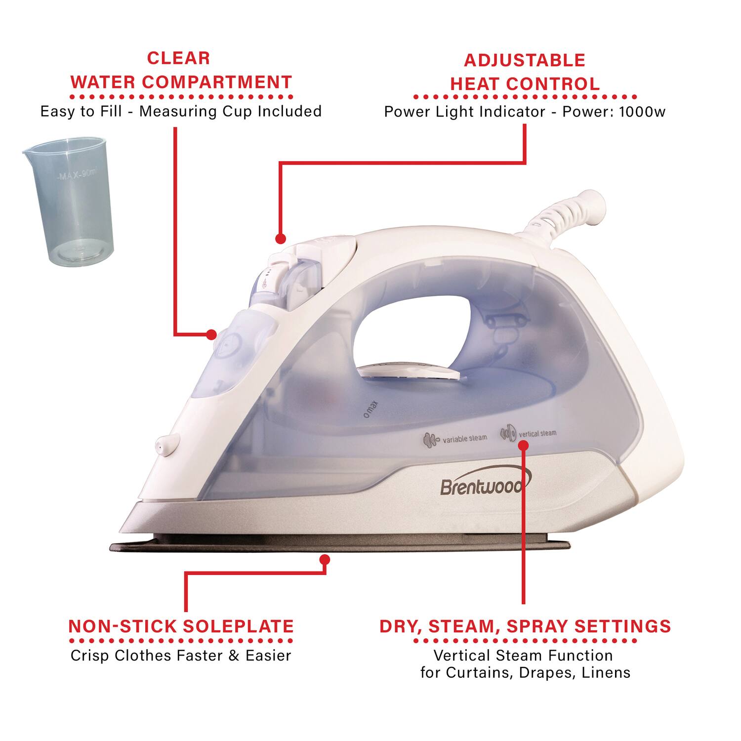 CLEAR WATER COMPARTMENT  
Easy to Fill - Measuring Cup Included  

ADJUSTABLE HEAT CONTROL  
Power Light Indicator - Power: 1000w  

NON-STICK SOLEPLATE  
Crisp Clothes Faster & Easier  

DRY, STEAM, SPRAY SETTINGS  
Vertical Steam Function for Curtains, Drapes, Linens