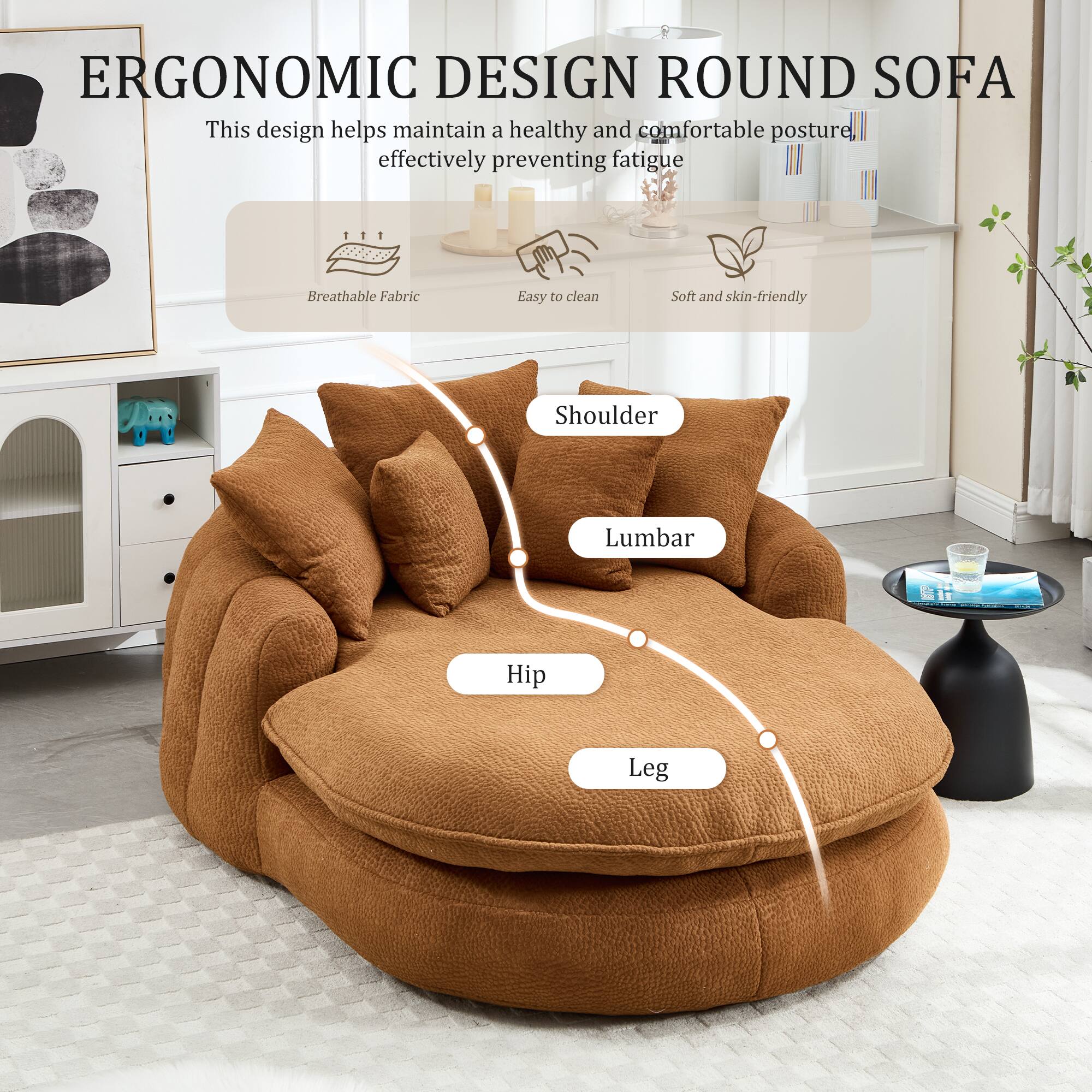 ERGONOMIC DESIGN ROUND SOFA

This design helps maintain a healthy and comfortable posture, effectively preventing fatigue.

- Breathable Fabric
- Easy to clean
- Soft and skin-friendly

Shoulder  
Lumbar  
Hip  
Leg