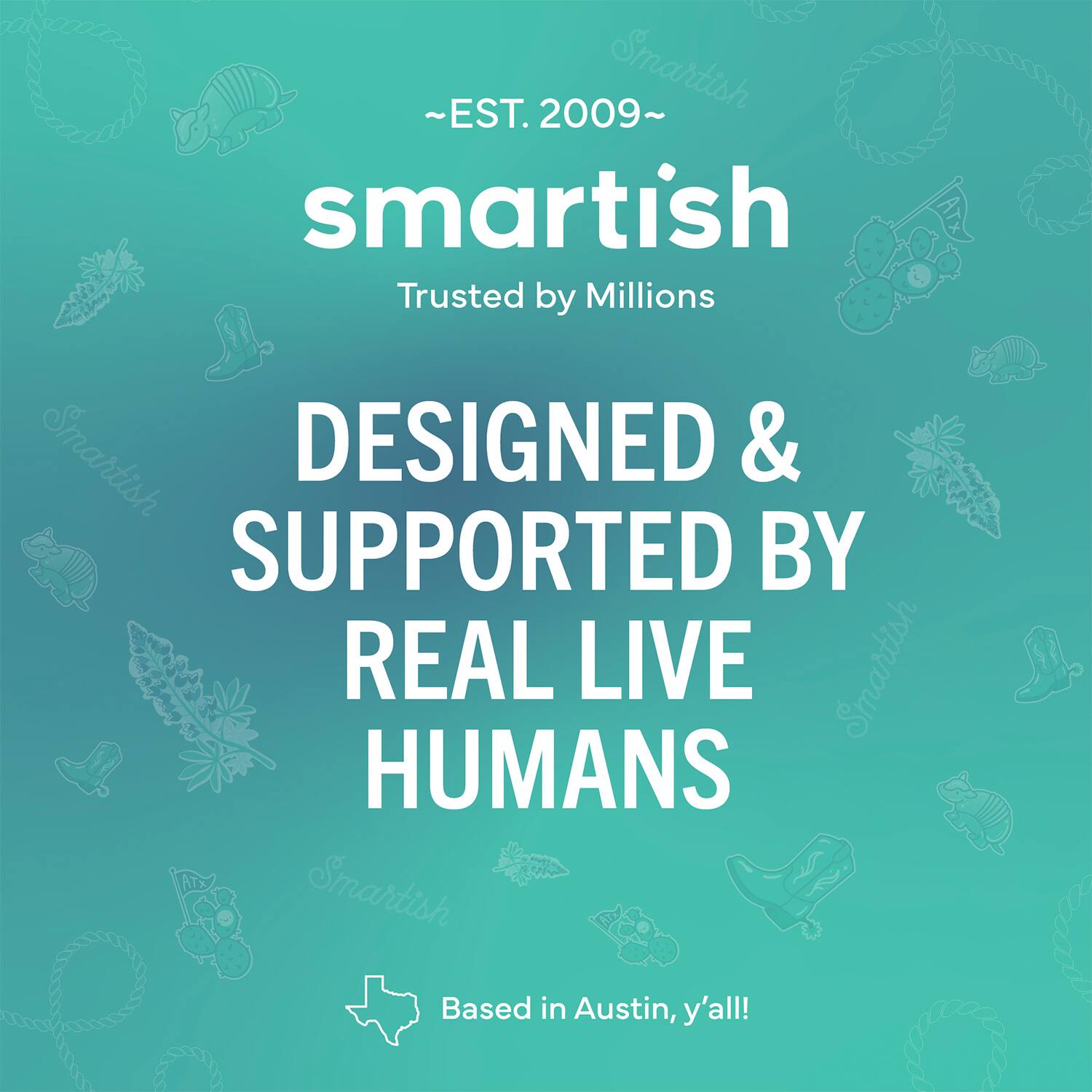 ~EST. 2009~ Smartish Trusted by Millions Smartish DESIGNED & SUPPORTED BY REAL LIVE Smartish HUMANS Smartish Based in Austin, y'all!