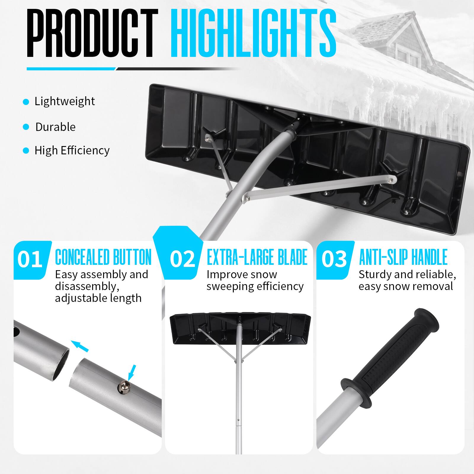 PRODUCT HIGHLIGHTS
- Lightweight
- Durable
- High Efficiency

01 CONCEALED BUTTON
- Easy assembly and disassembly, adjustable length

02 EXTRA-LARGE BLADE
- Improve snow sweeping efficiency

03 ANTI-SLIP HANDLE
- Sturdy and reliable, easy snow removal