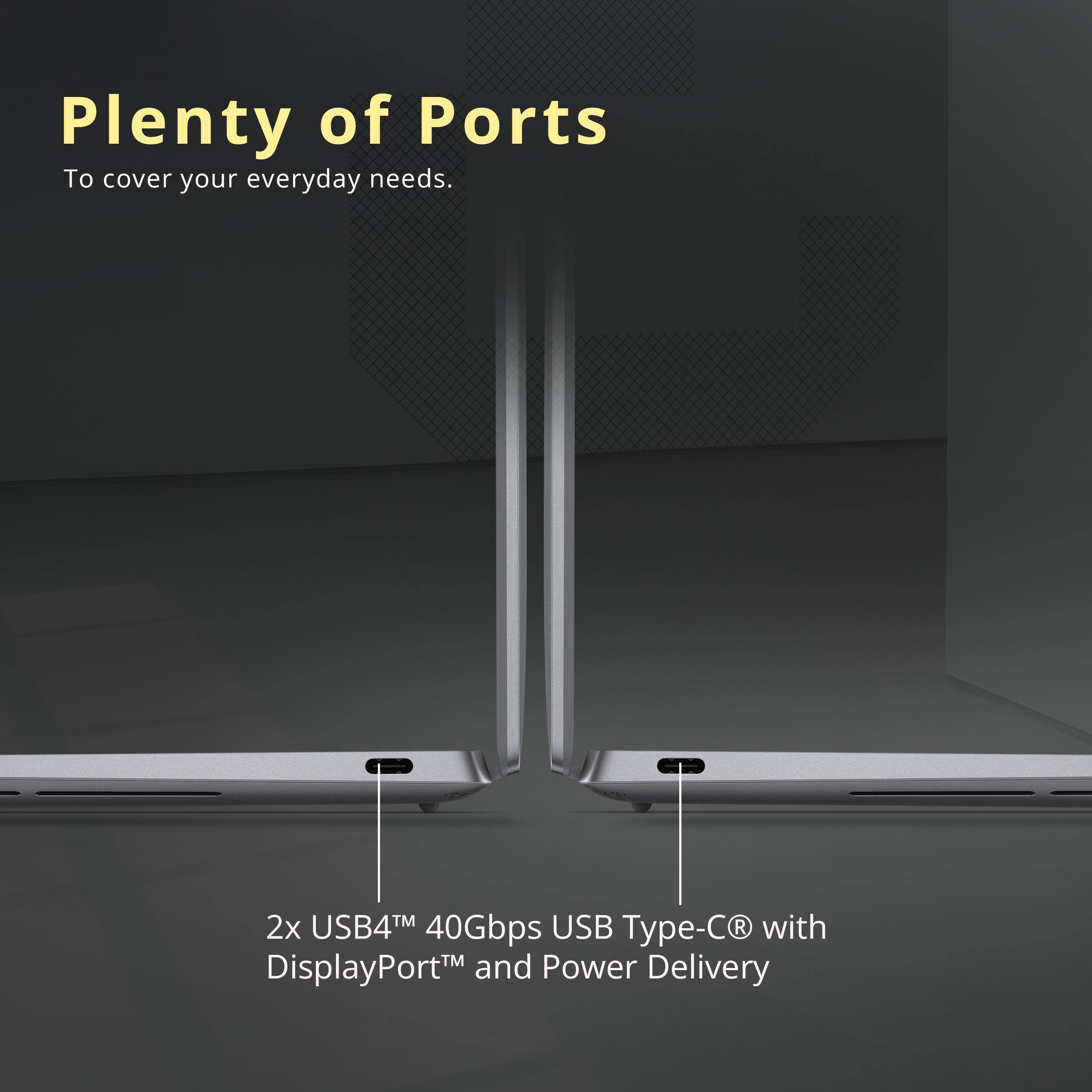 Plenty of Ports  
To cover your everyday needs.  

2x USB4™ 40Gbps USB Type-C® with DisplayPort™ and Power Delivery