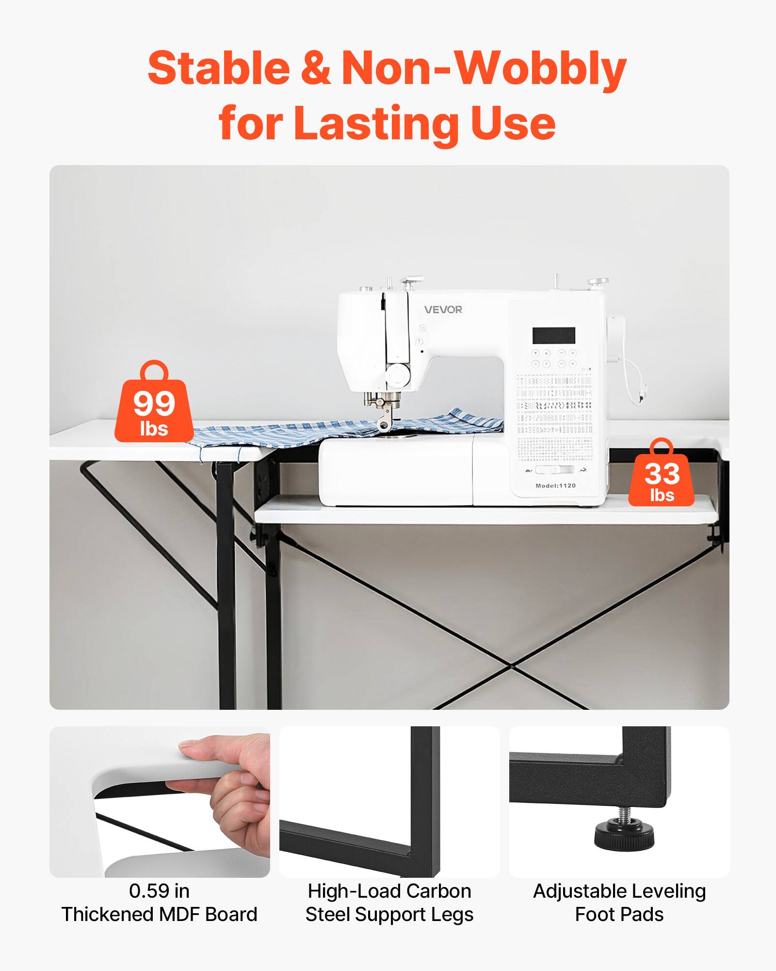 Stable & Non-Wobbly for Lasting Use

VEVOR 99 lbs

- 33 lbs
- 0.59 in Thickened MDF Board
- High-Load Carbon Steel Support Legs
- Adjustable Leveling Foot Pads