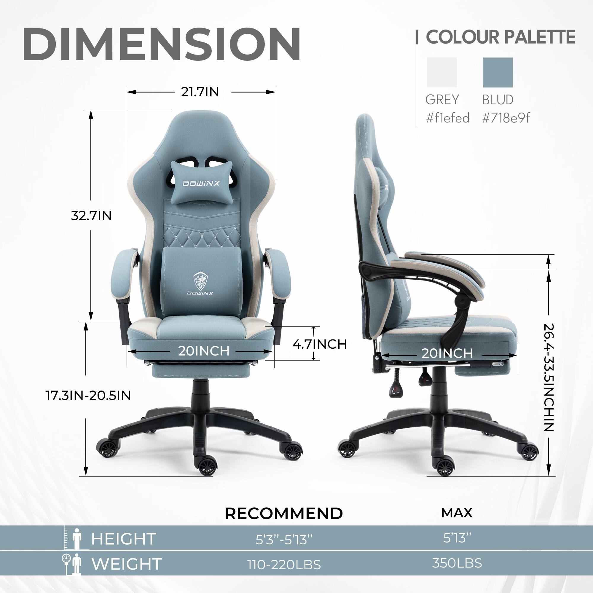 DIMENSION | COLOUR PALETTE

21.7IN  
32.7IN  
17.3IN-20.5IN  
20INCH  
4.7INCH  
20INCH  
26.4-33.5INCH

GREY #f1efed  
BLUD #718e9f

RECOMMEND  
HEIGHT 5'3"-5'13"  
WEIGHT 110-220LBS

MAX  
HEIGHT 5'13"  
WEIGHT 350LBS