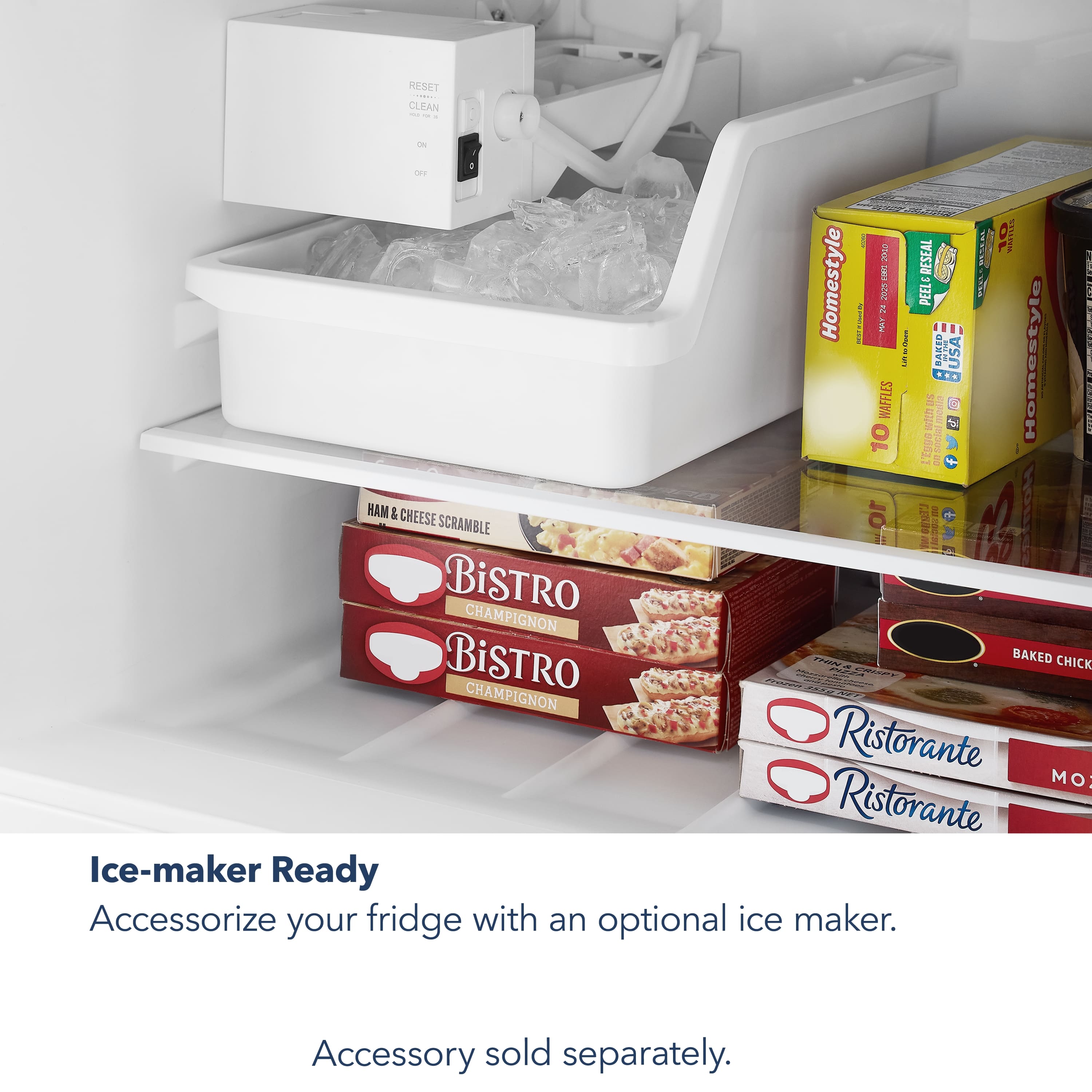 RMSPT : CLEAN - - - ID WE4 10 STATES H RESEAL A Homestyle PEEL & PEELED BAKED CHEESE 10 FEIO a Hone SCRAMBLE a BiSTRO CHAMPIGNON BiSTRO PINA BAKED CHICK - no CHA MPIGNON Ristorante MO Ristorante Ice-maker Ready Accessorize your fridge with an optional ice maker. Accessory sold separately.
