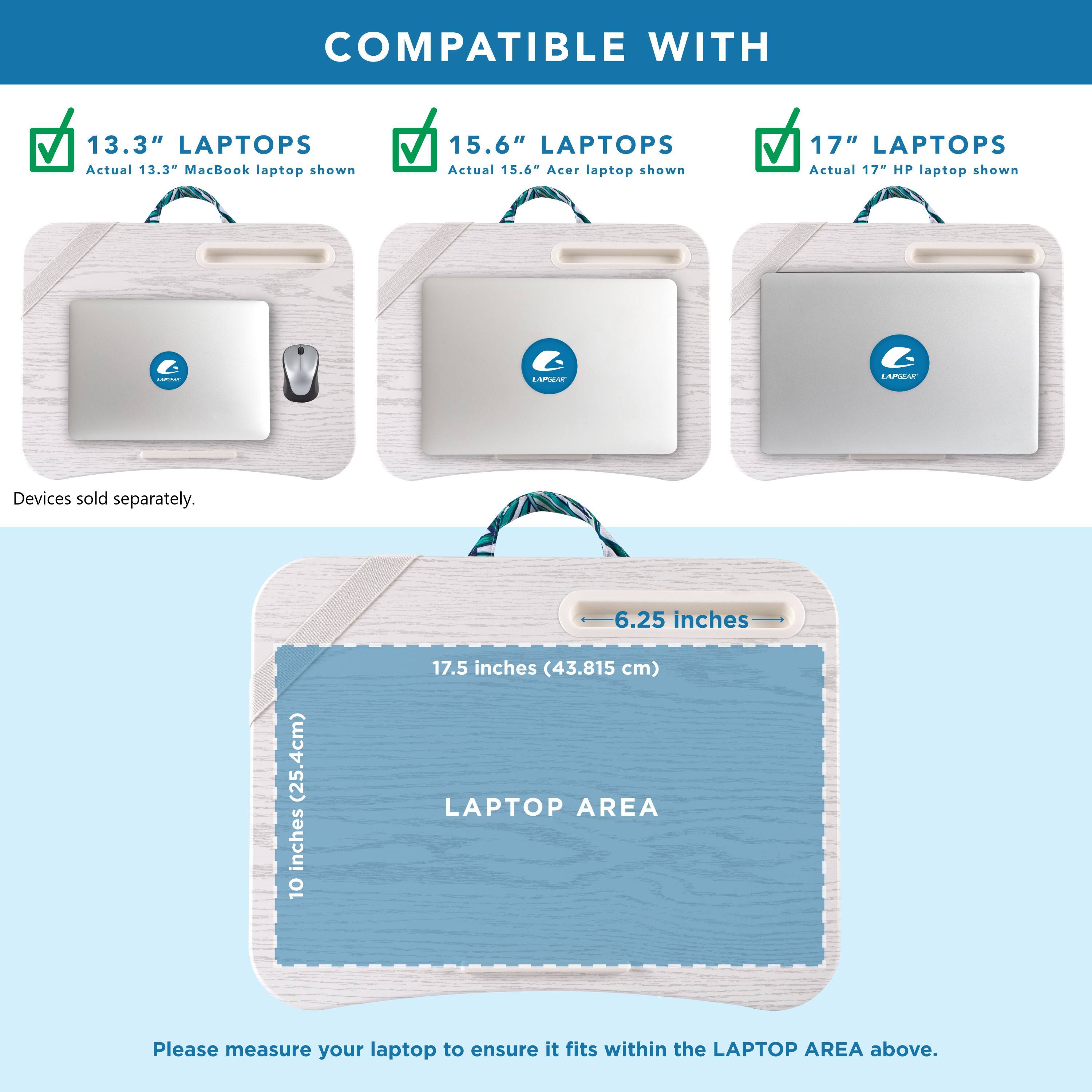 COMPATIBLE WITH 13.3" LAPTOPS Actual 13.3" MacBook laptop shown 15.6" LAPTOPS Actual 15.6" Acer laptop shown 17" LAPTOPS Actual 17" HP laptop shown - Devices sold separately. 6.25 inches (25.4cm) 10 inches (25.4cm) 17.5 inches (43.815 cm) LAPTOP AREA Please measure your laptop to ensure it fits within the LAPTOP AREA above.