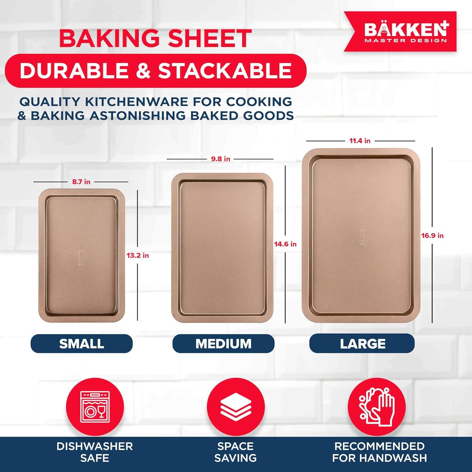 BAKING SHEET DURABLE & STACKABLE BKKEN MASTER DESIGN QUALITY KITCHENWARE FOR COOKING & BAKING ASTONISHING BAKED GOODS

SMALL: 8.7 in x 13.2 in
MEDIUM: 9.8 in x 14.6 in
LARGE: 11.4 in x 16.9 in

DISHWASHER SAFE
SPACE SAVING
RECOMMENDED FOR HANDWASH