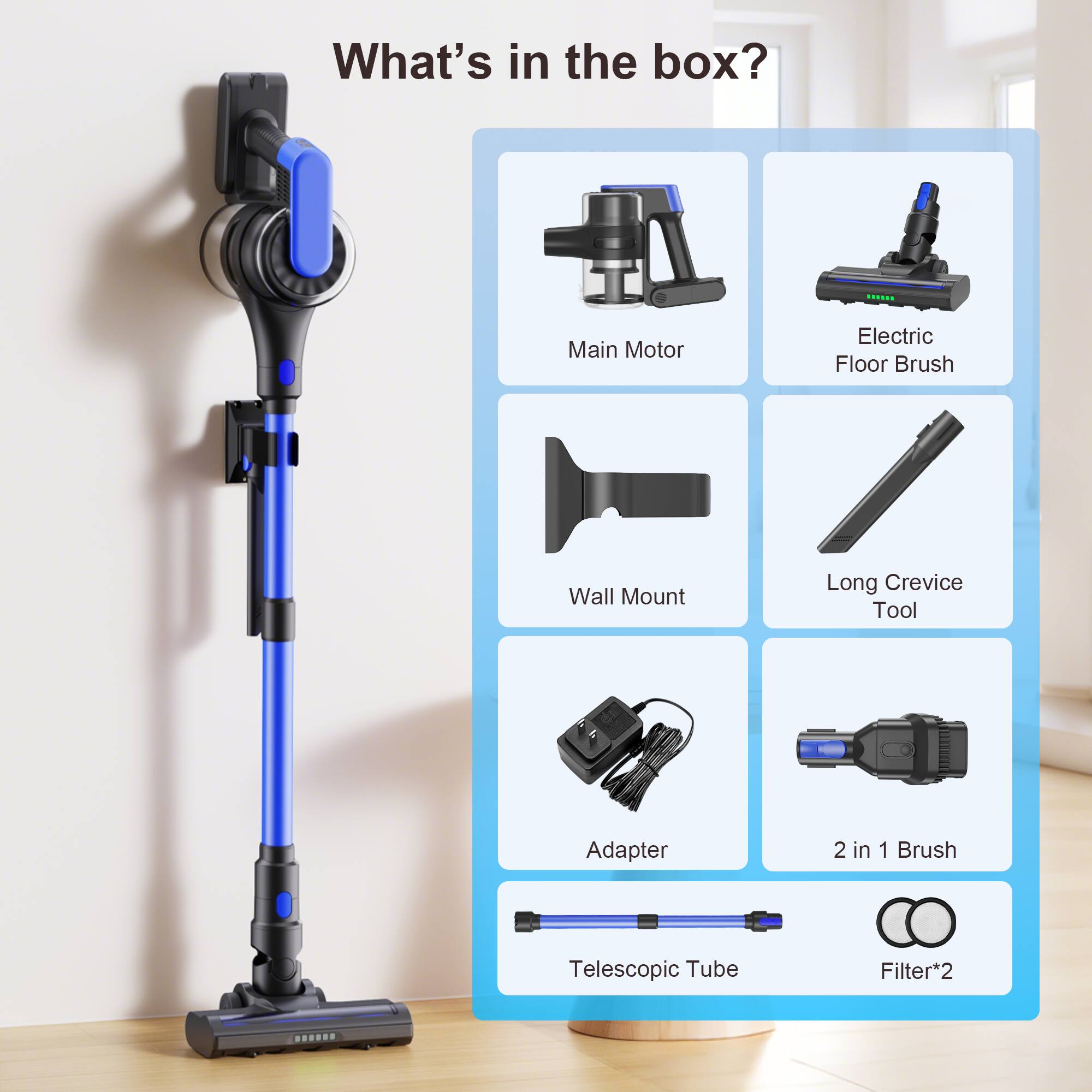 What's in the box?

- Main Motor
- Electric Floor Brush
- Wall Mount
- Long Crevice Tool
- Adapter
- 2 in 1 Brush
- Telescopic Tube
- Filter*2