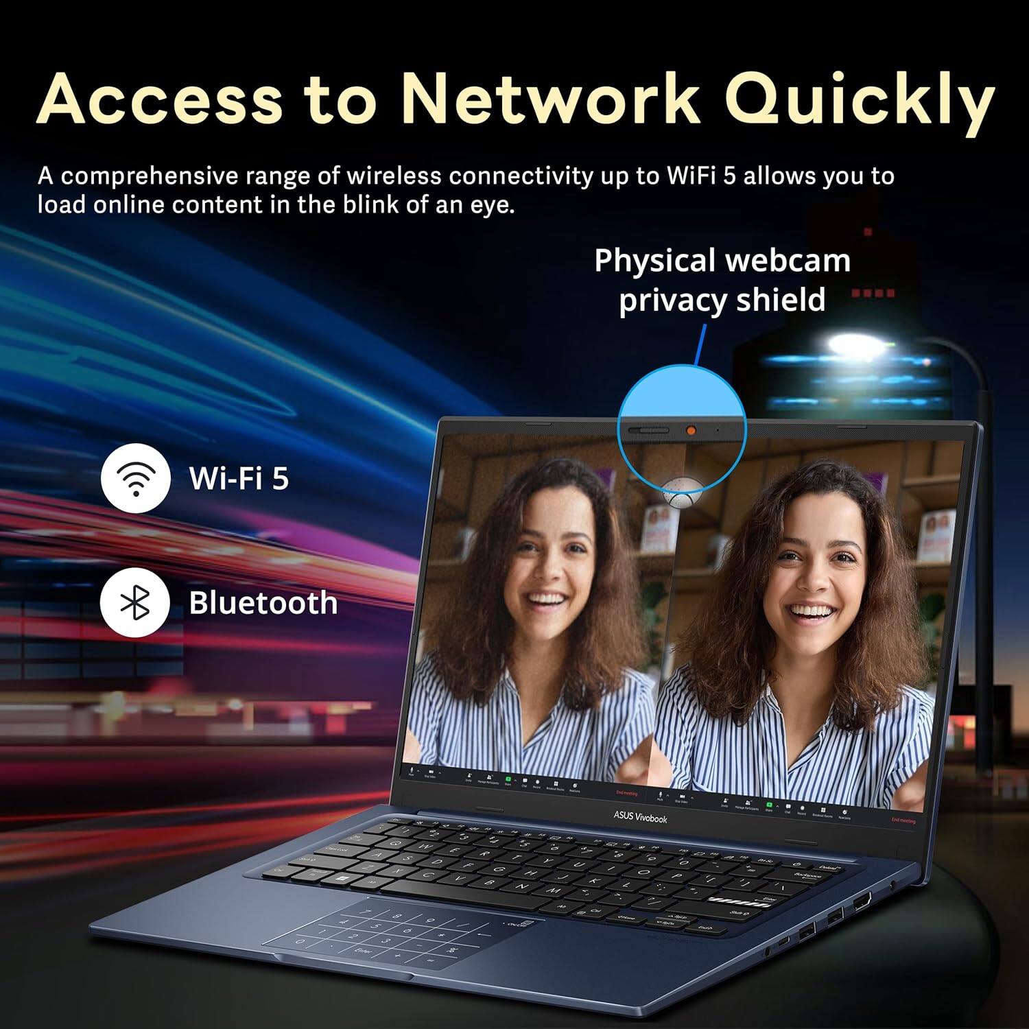 Access to Network Quickly
A comprehensive range of wireless connectivity up to WiFi 5 allows you to load online content in the blink of an eye.
- Wi-Fi 5
- Bluetooth
Physical webcam privacy shield