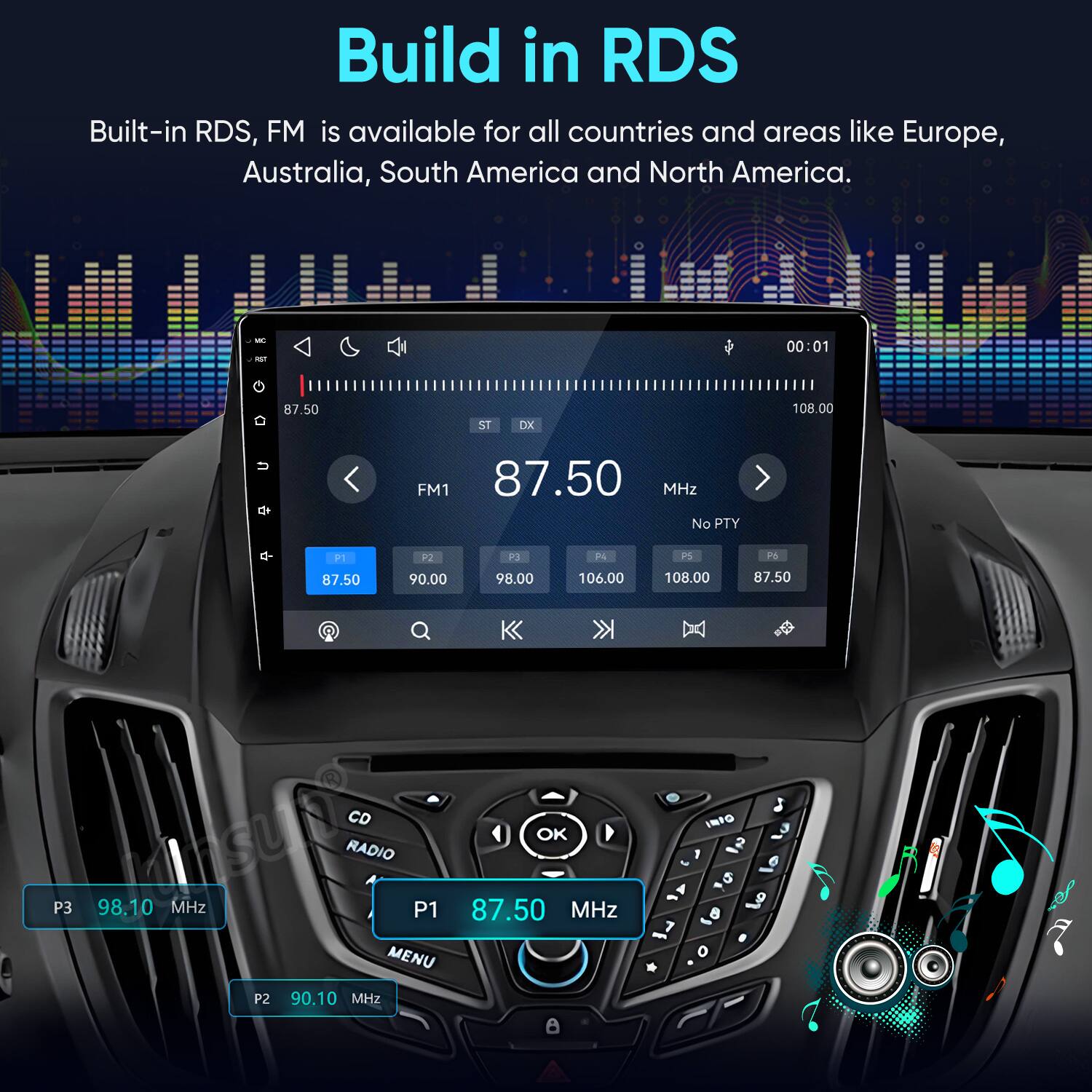 Build in RDS  
Built-in RDS, FM is available for all countries and areas like Europe, Australia, South America and North America.

MC FAST G  
87.50  
ST  
DX  
00:01 108.00  
FM1 87.50 MHz No PTY  

P1 87.50  
P2 90.00  
P3 98.00  
PA 106.00  
P5 108.00  
P6 87.50  
Q CD OK P3 98.10 MHz RADIO P1 87.50 MHz MENU P2 90.10 MHz A  

INFO 1 5 8 8 o  
0