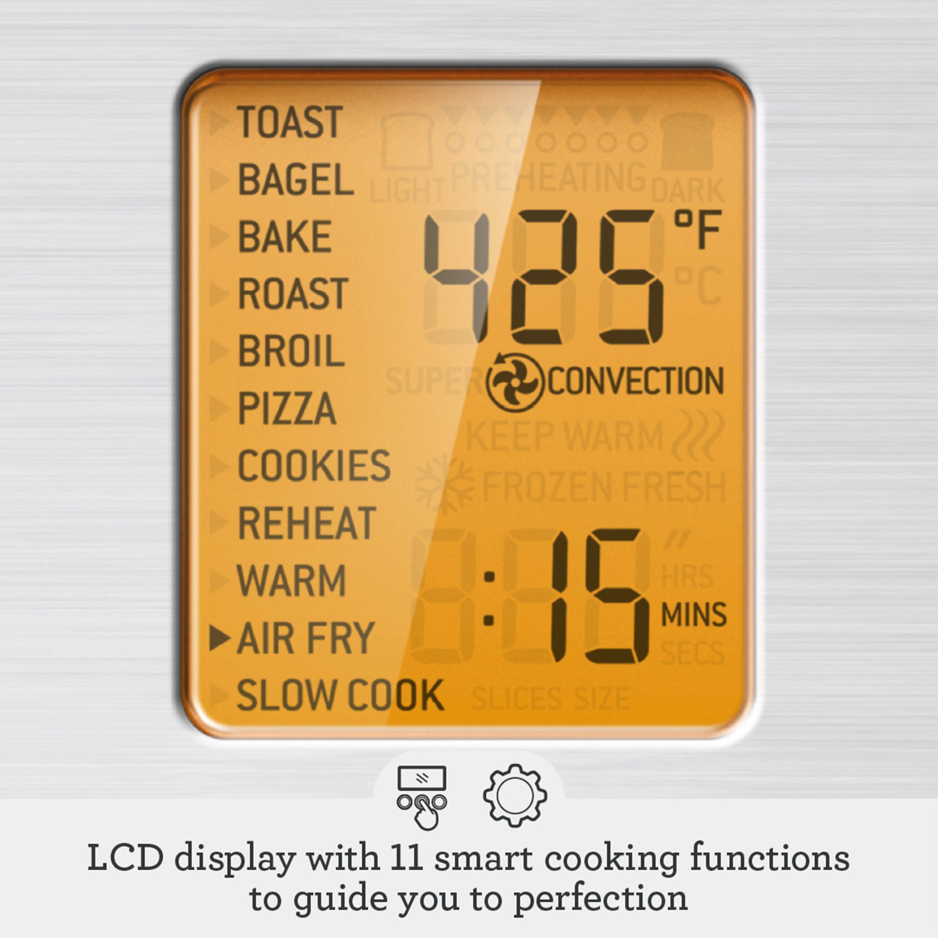 TOAST  
BAGEL  
BAKE  
ROAST  
BROIL  
PIZZA  
COOKIES  
REHEAT  
WARM  
AIR FRY  
SLOW COOK  

LCD display with 11 smart cooking functions to guide you to perfection