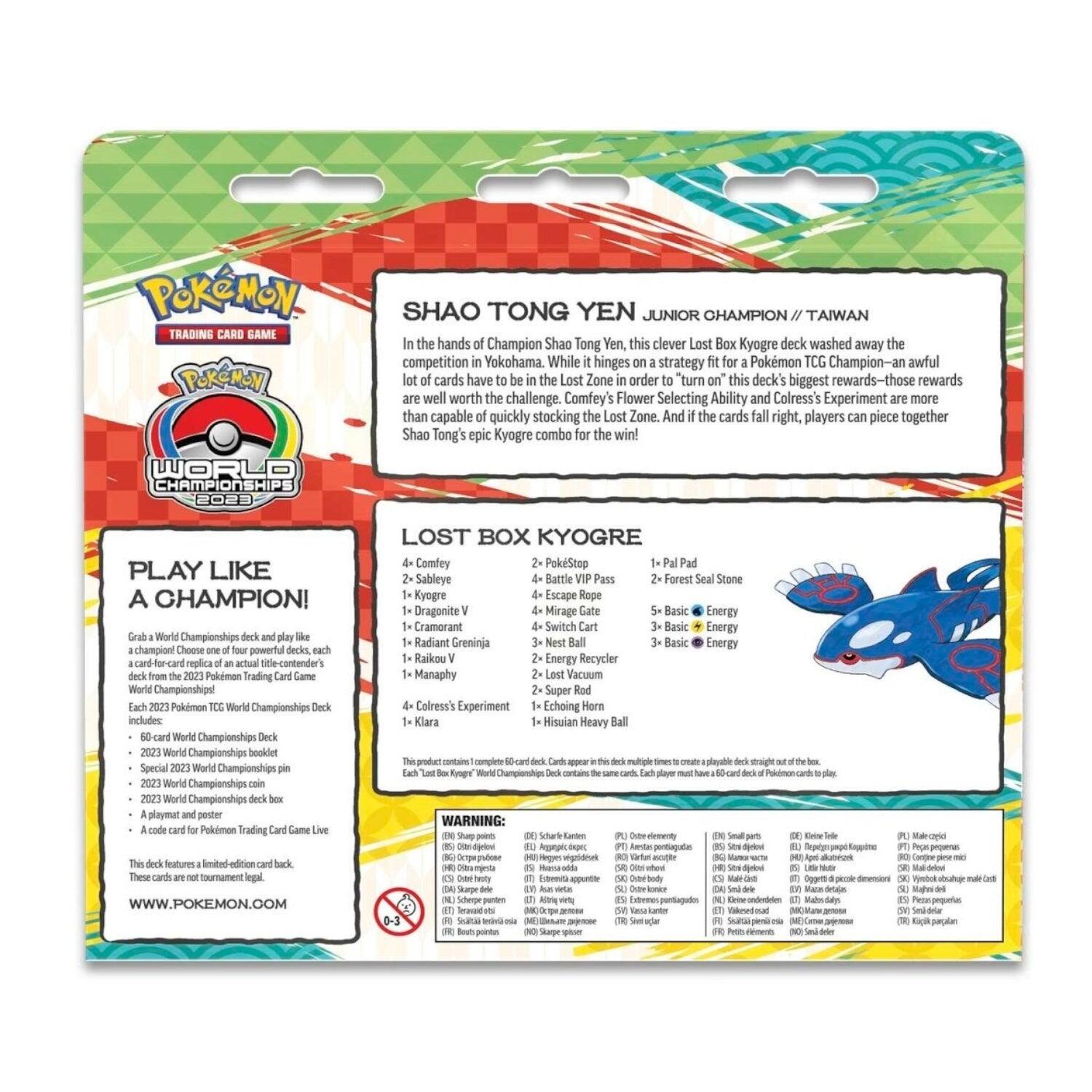 **Pokémon Trading Card Game**

**Pokémon World Championships 2023**

**Shao Tong Yen Junior Champion / Taiwan**

In the hands of Champion Shao Tong Yen, this clever Lost Box Kyogre deck washed away the competition in Yokohama. While it hinges on a strategy fit for a Pokémon TCG Champion—an awful lot of cards have to be in the Lost Zone in order to turn on this deck's biggest rewards—those rewards are well worth the challenge. Comfey's Flower-Selecting Ability and Colress's Experiment are more than capable of quickly stocking the Lost Zone. And if the cards fall right, players can piece together Shao Tong's epic Kyogre combo for the win!

**Lost Box Kyogre**

4x Comfey  
2x Sableye  
1x Kyogre V  
1x Dragonite V  
1x Cramorant  
1x Radiant Greninja V  
1x Manaphy  
1x Raikou V  
1x Manaphy  
4x Colress's Experiment  
1x Klarion  

2x Pal Pad  
2x Forest Seal Stone  
2x Mirage Gate  
2x Basic Energy  
5x Basic Energy  
2