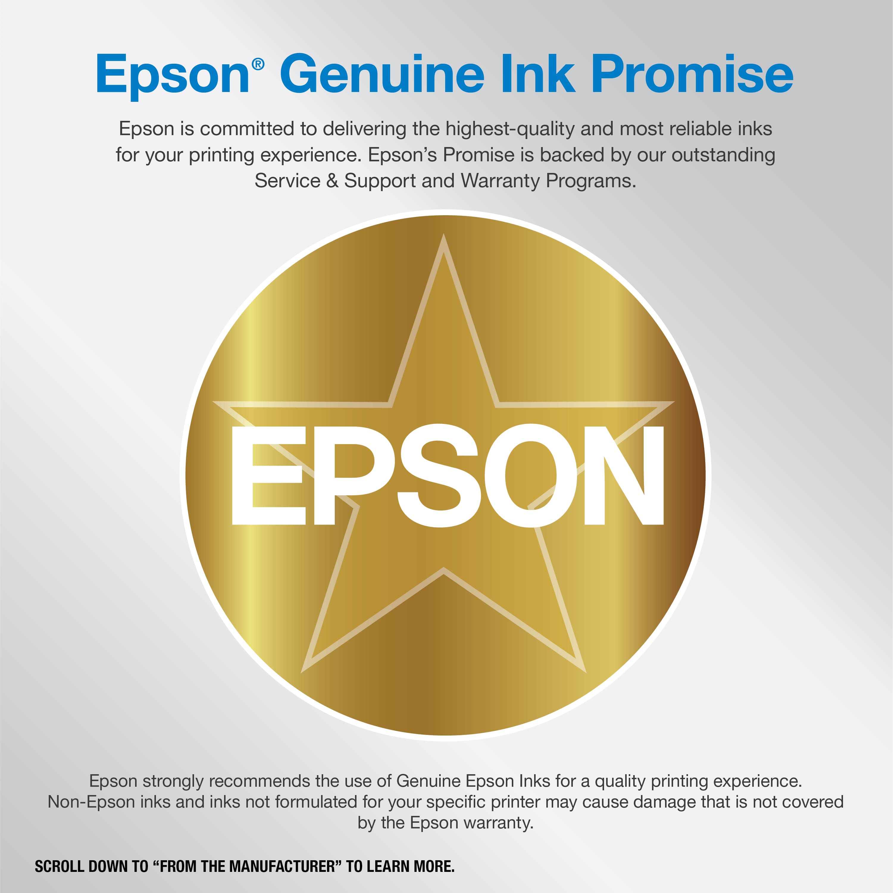 Epson Genuine Ink Promise: Epson is committed to delivering the highest-quality and most reliable inks for your printing experience. Epson's Promise is backed by our outstanding Service & Support and Warranty Programs. Epson strongly recommends the use of Genuine Epson Inks for a quality printing experience. Non-Epson inks and inks not formulated for your specific printer may cause damage that is not covered by the Epson warranty. Scroll down to "From the Manufacturer" to learn more.