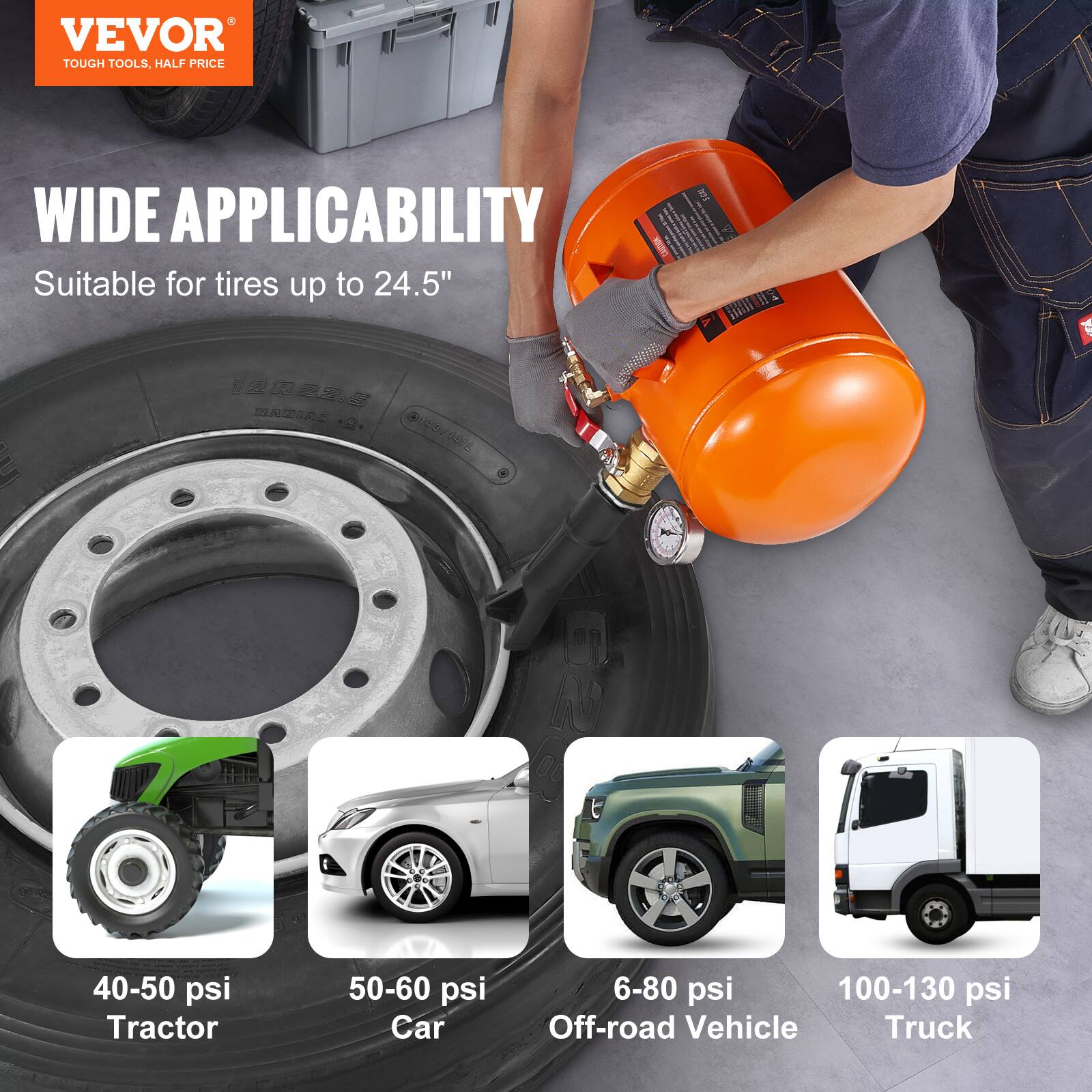 VEVOR TOUGH TOOLS, HALF PRICE

WIDE APPLICABILITY

Suitable for tires up to 24.5"

40-50 psi Tractor
50-60 psi Car
6-80 psi Off-road Vehicle
100-130 psi Truck
