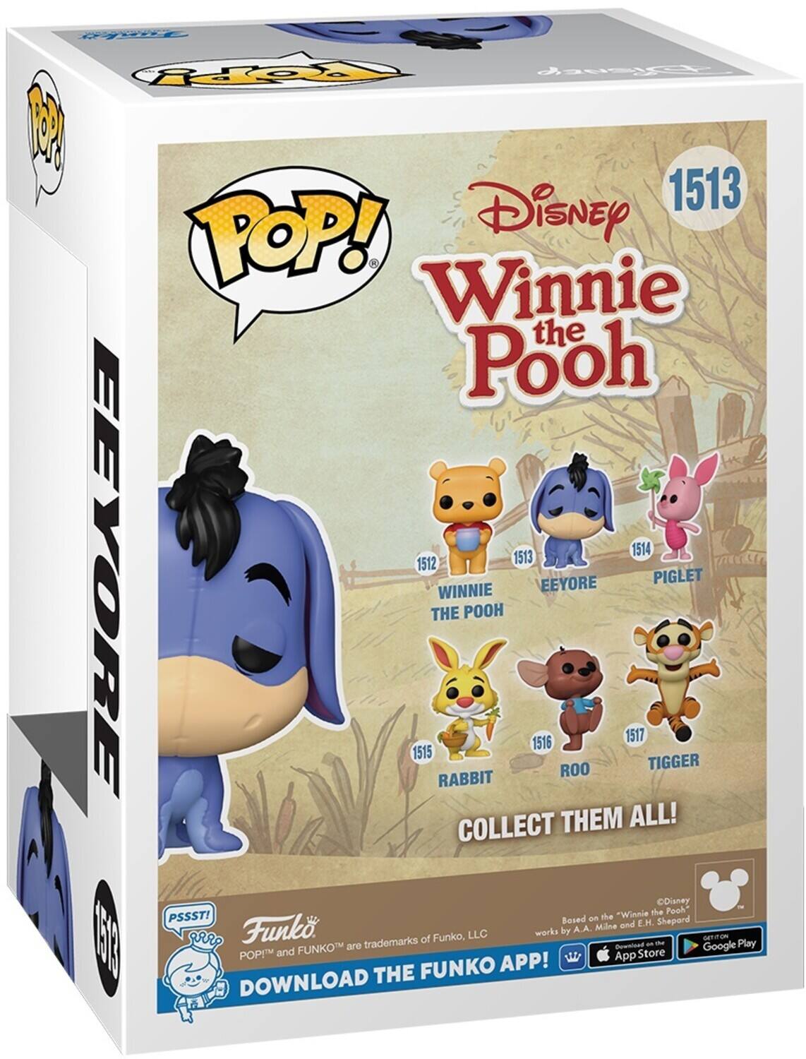 POP! Disney Winnie the Pooh 1513 EEYORE 1514 PIGLET 1512 WINNIE THE POOH 1515 RABBIT 1516 ROO 1517 TIGGER COLLECT THEM ALL! PSSST! DOWNLOAD THE FUNKO APP! Funko and FUNKO are trademarks of Funko, LLC. Based on "Winnie the Pooh" works by A.A. Milne and E.H. Shepard. Download the app on the App Store and Google Play.