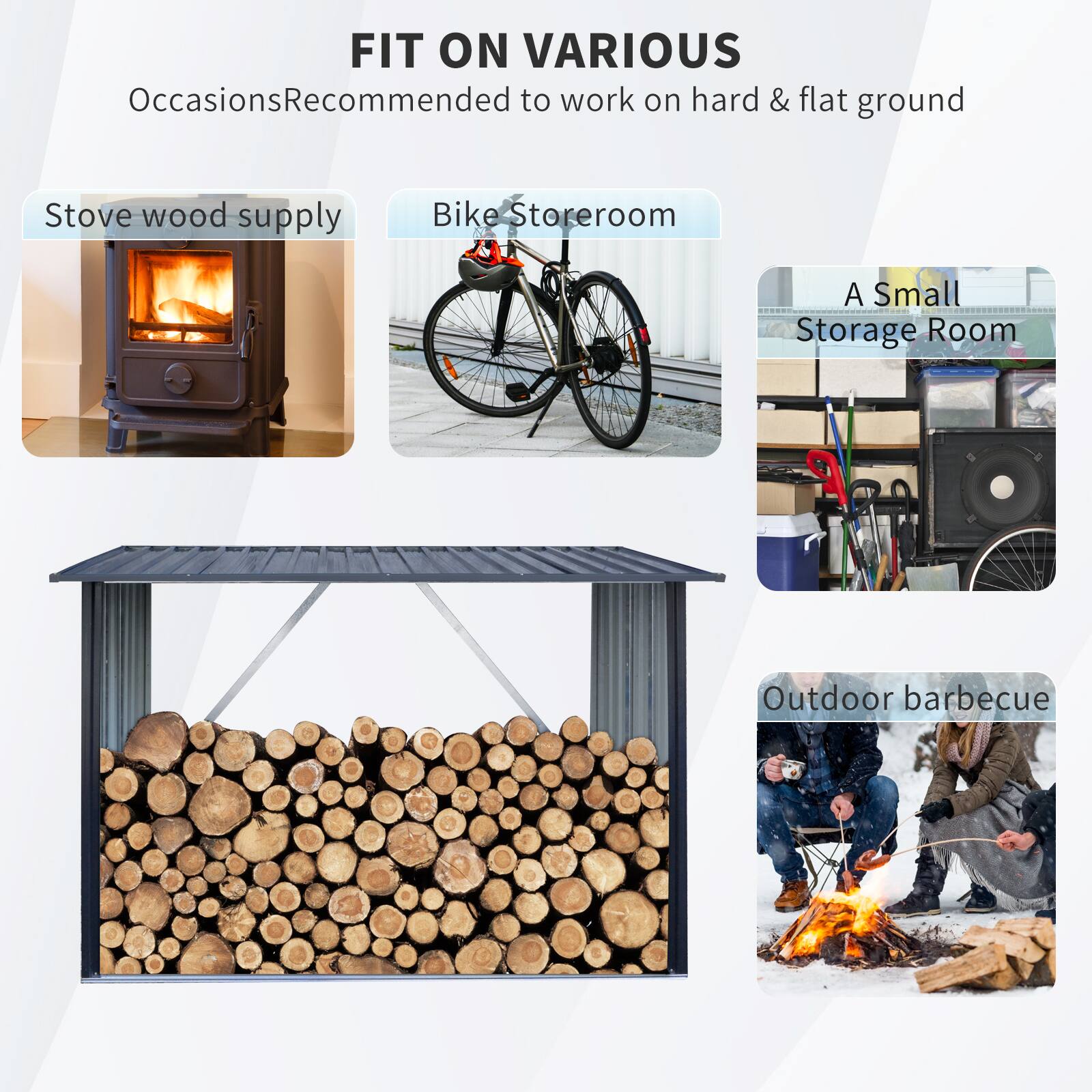 FIT ON VARIOUS Occasions  
Recommended to work on hard & flat ground  

- Stove wood supply  
- Bike Storage  
- A Small Storage Room  
- Outdoor barbecue
