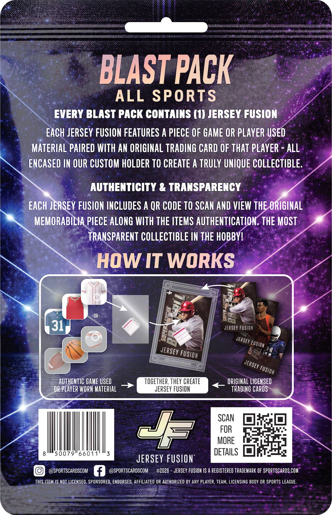 BLAST PACK ALL SPORTS

EVERY BLAST PACK CONTAINS (1) JERSEY FUSION

EACH JERSEY FUSION FEATURES A PIECE OF GAME OR PLAYER USED MATERIAL PAIRED WITH AN ORIGINAL TRADING CARD OF THAT PLAYER - ALL ENCASED IN OUR CUSTOM HOLDER TO CREATE A TRULY UNIQUE COLLECTIBLE.

AUTHENTICITY & TRANSPARENCY

EACH JERSEY FUSION INCLUDES A QR CODE TO SCAN AND VIEW THE ORIGINAL MEMORABILIA PIECE ALONG WITH THE ITEMS AUTHENTICATION. THE MOST TRANSPARENT COLLECTIBLE IN THE HOBBY!

HOW IT WORKS

AUTHENTIC GAME USED OR PLAYER WORN MATERIAL

TOGETHER, THEY CREATE JERSEY FUSION

ORIGINAL LICENSED TRADING CARDS

SCAN FOR MORE DETAILS

JERSEY FUSION

8 50079 66011 3

@SPORTSCARDS.COM

@SPORTSCARDS.COM

2026

JERSEY FUSION IS A REGISTERED TRADEMARK OF SPORTSCARDS.COM

THIS ITEM IS NOT LICENSED, SPONSORED, ENDORSED, AFFILIATED OR AUTHORIZED