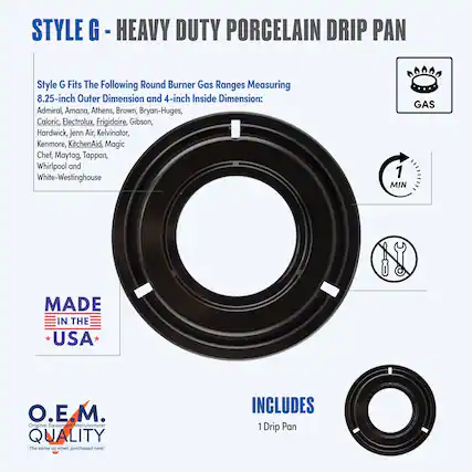 **STYLE G - HEAVY DUTY PORCELAIN DRIP PAN**
**Style G Fits The Following Round Burner Gas Ranges Measuring 8.25-inch Outer Dimension and 4-inch Inside Dimension:**
- Admiral
- Amana
- Athens
- Brown
- Bryan-Huges
- Caloric
- Electrolux
- Frigidaire
- Gibson
- Hardwick
- Jenn-Air
- Kelvinator
- Kenmore
- KitchenAid
- Magic Chef
- Maytag
- Tappan
- Whirlpool
- White-Westinghouse
**GAS**
**MADE IN THE USA**
**O.E.M. QUALITY**
*The same as when purchased new!*
**INCLUDES**
1 Drip Pan