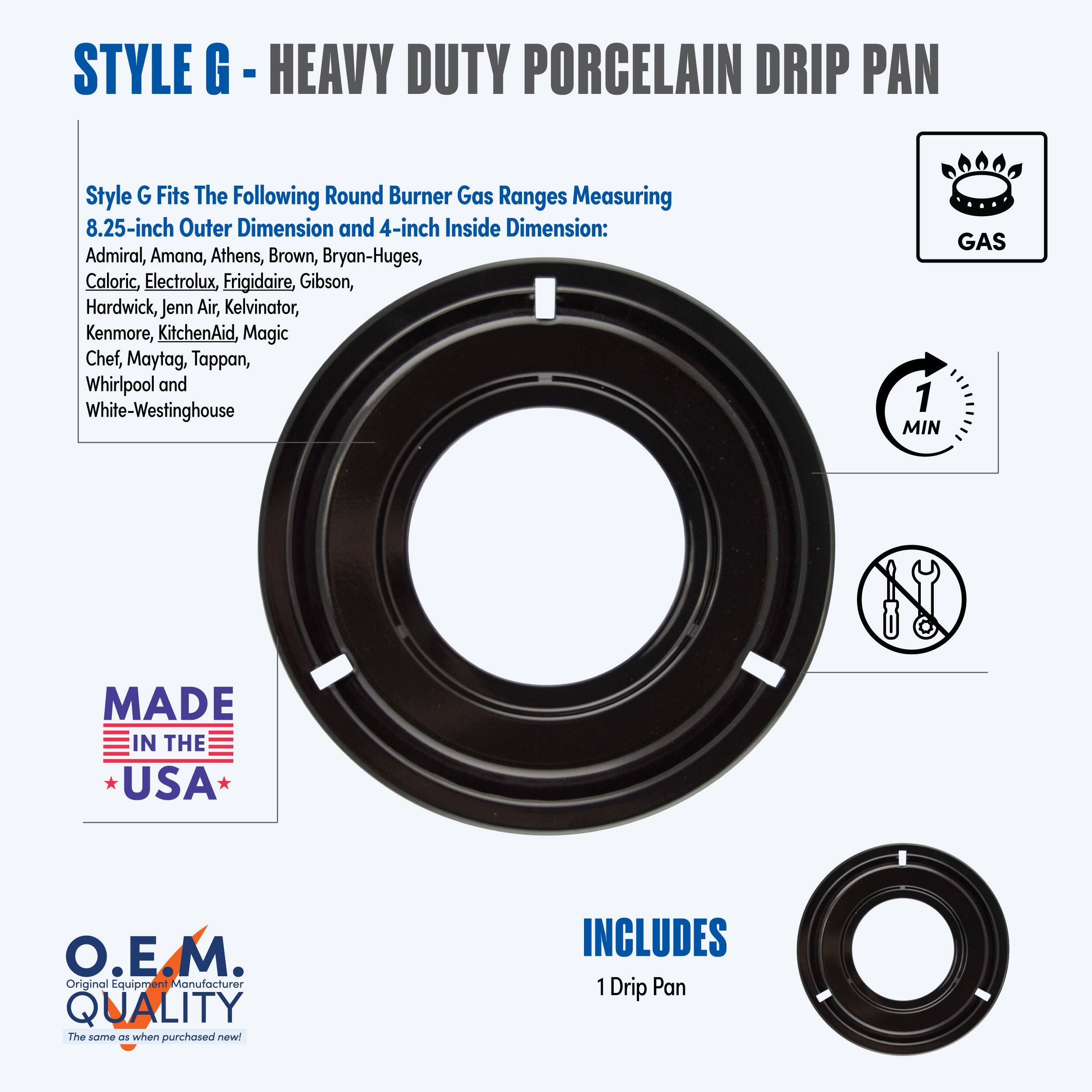 **STYLE G - HEAVY DUTY PORCELAIN DRIP PAN**

**Style G Fits The Following Round Burner Gas Ranges Measuring 8.25-inch Outer Dimension and 4-inch Inside Dimension:**
- Admiral
- Amana
- Athens
- Brown
- Bryan-Huges
- Caloric
- Electrolux
- Frigidaire
- Gibson
- Hardwick
- Jenn-Air
- Kelvinator
- Kenmore
- KitchenAid
- Magic Chef
- Maytag
- Tappan
- Whirlpool
- White-Westinghouse

**GAS**

**MADE IN THE USA**

**O.E.M. QUALITY**
*The same as when purchased new!*

**INCLUDES**
1 Drip Pan