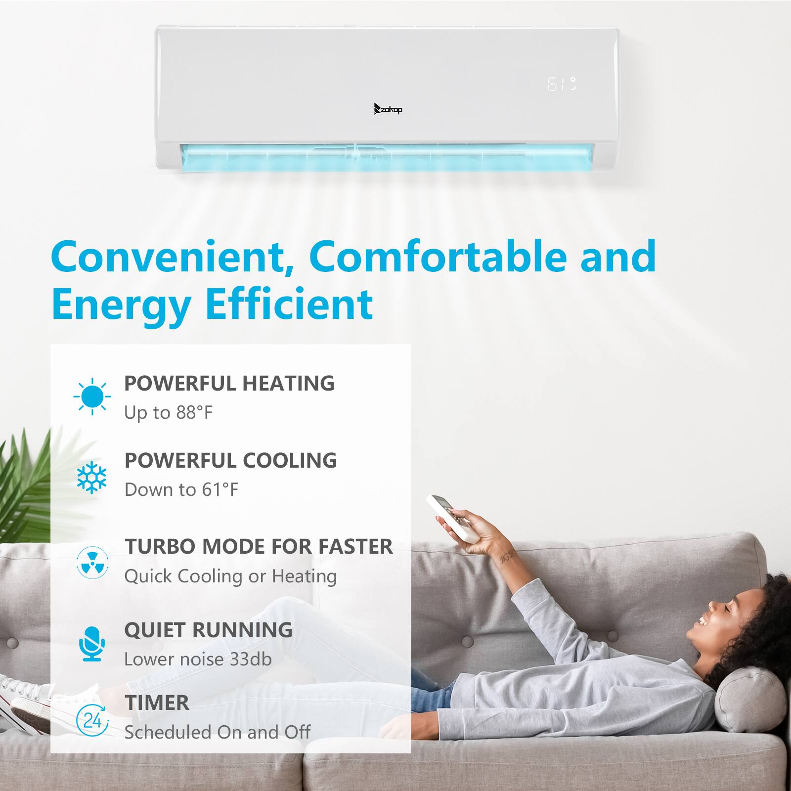 Convenient, Comfortable and Energy Efficient

- POWERFUL HEATING
  - Up to 88°F

- POWERFUL COOLING
  - Down to 61°F

- TURBO MODE FOR FASTER
  - Quick Cooling or Heating

- QUIET RUNNING
  - Lower noise 33dB

- TIMER
  - Scheduled On and Off