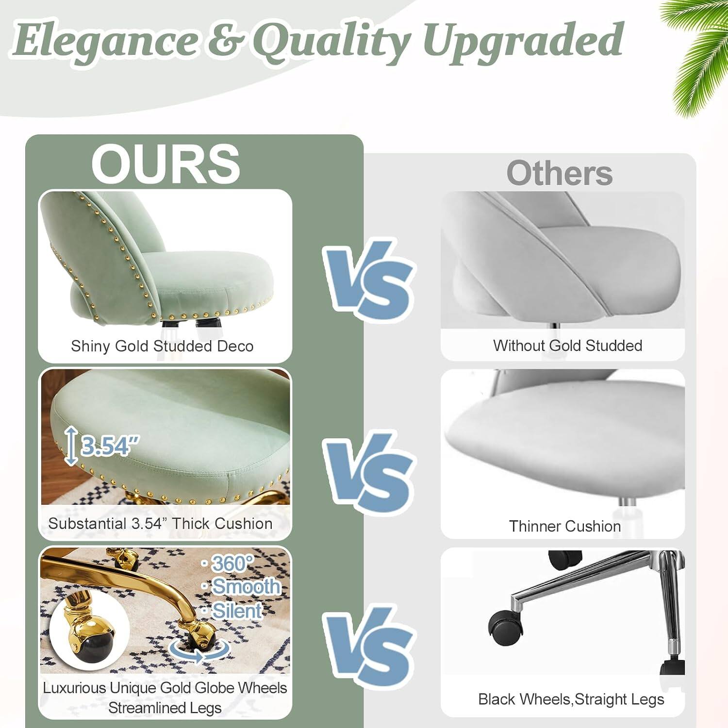Elegance & Quality Upgraded

OURS
- Shiny Gold Studded Deco
- Substantial 3.54" Thick Cushion
- 360° Smooth Silent Gold Globe Wheels
- Luxurious Unique Streamlined Legs

VS

Others
- Without Gold Studded
- Thinner Cushion
- Black Wheels, Straight Legs