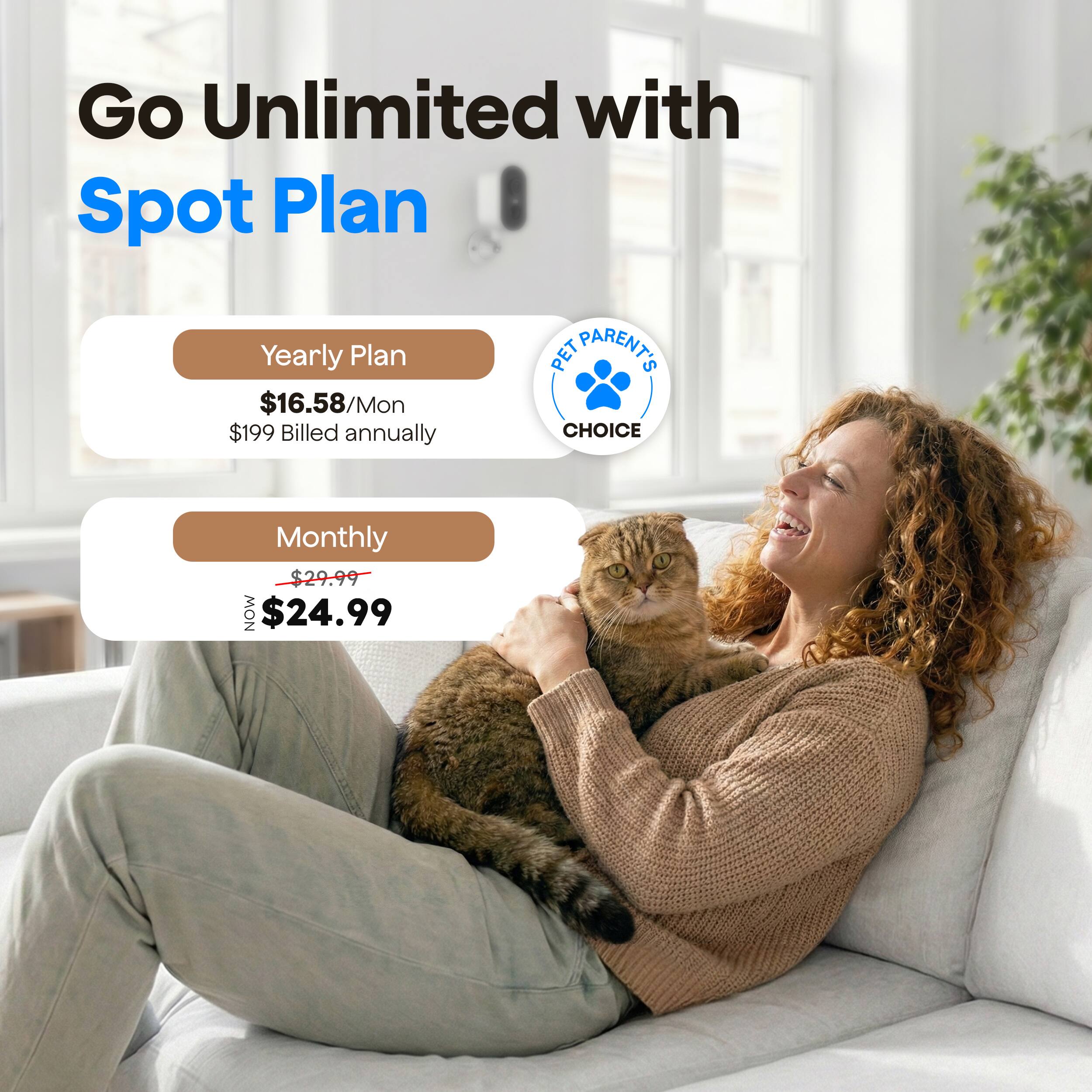 Go Unlimited with Spot Plan

Yearly Plan
$16.58/Mon
$199 Billed annually

Monthly
$29.99
NOW $24.99

PET PARENT'S CHOICE