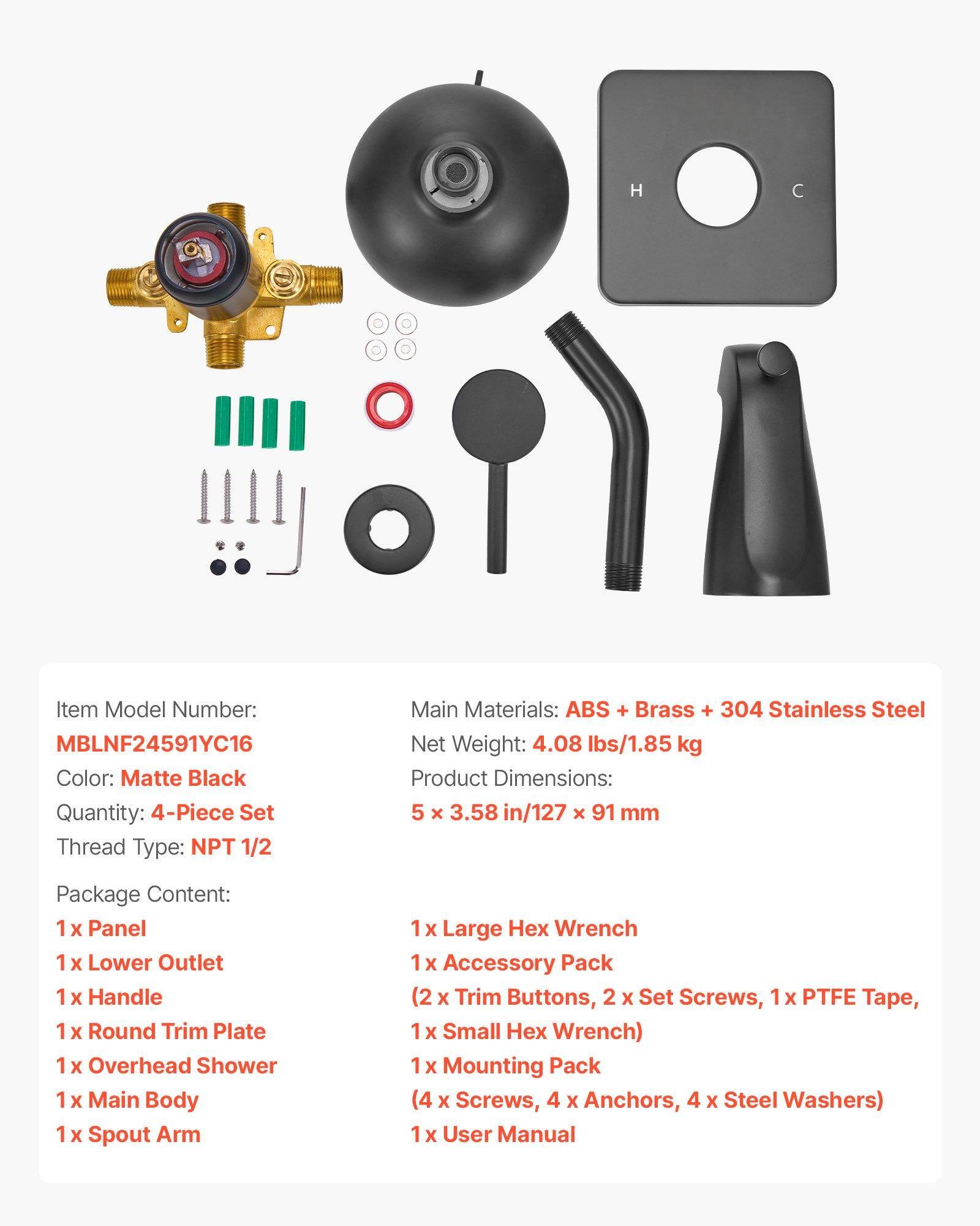 H C Item Model Number: MBLNF24591YC16  
Color: Matte Black  
Quantity: 4-Piece Set  
Thread Type: NPT 1/2  
Main Materials: ABS + Brass + 304 Stainless Steel  
Net Weight: 4.08 lbs/1.85 kg  
Product Dimensions: 5 x 3.58 in/127 x 91 mm  

Package Content:  
1 x Panel  
1 x Lower Outlet  
1 x Handle  
1 x Round Trim Plate  
1 x Overhead Shower  
1 x Main Body  
1 x Spout Arm  
1 x Large Hex Wrench  
1 x Accessory Pack (2 x Trim Buttons, 2 x Set Screws, 1 x PTFE Tape, 1 x Small Hex Wrench)  
1 x Mounting Pack (4 x Screws, 4 x Anchors, 4 x Steel Washers)  
1 x User Manual