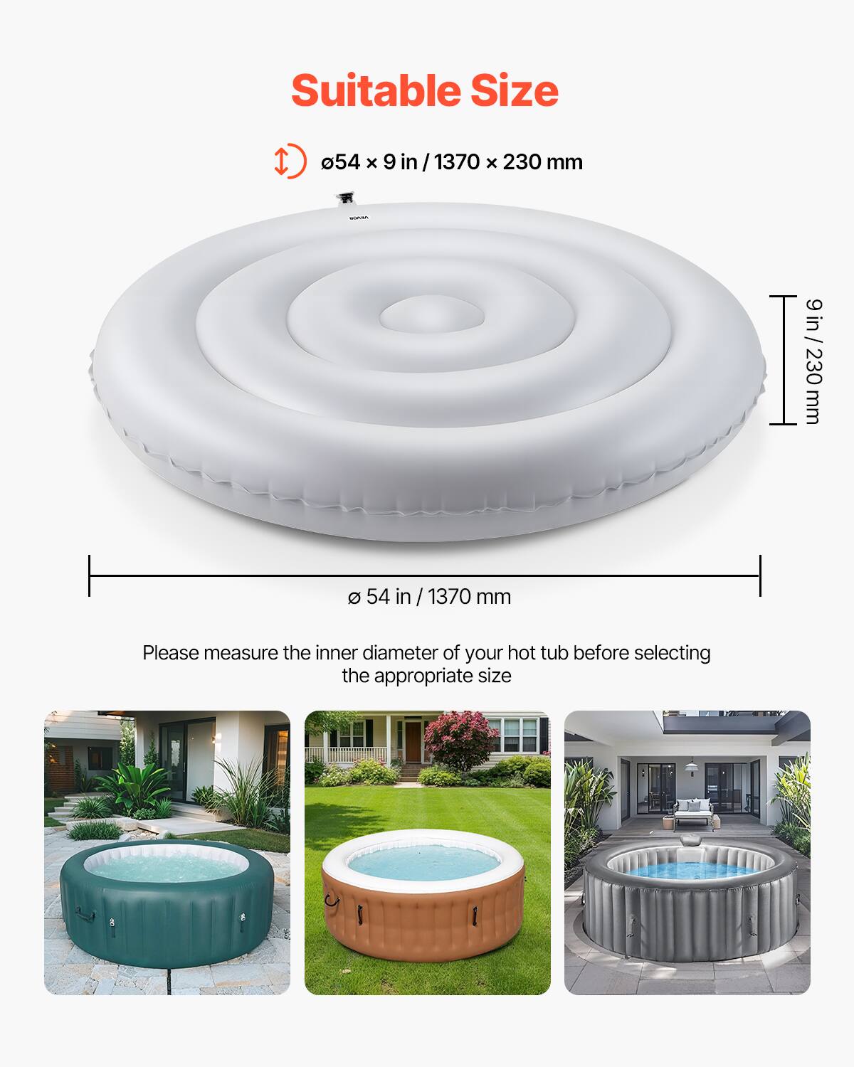 Suitable Size

Ø 54 in / 1370 mm x 9 in / 230 mm

Please measure the inner diameter of your hot tub before selecting the appropriate size