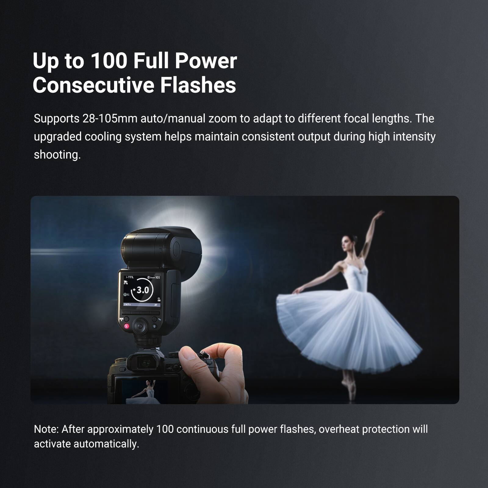 Up to 100 Full Power Consecutive Flashes

Supports 28-105mm auto/manual zoom to adapt to different focal lengths. The upgraded cooling system helps maintain consistent output during high intensity shooting.

Note: After approximately 100 continuous full power flashes, overheat protection will activate automatically.
