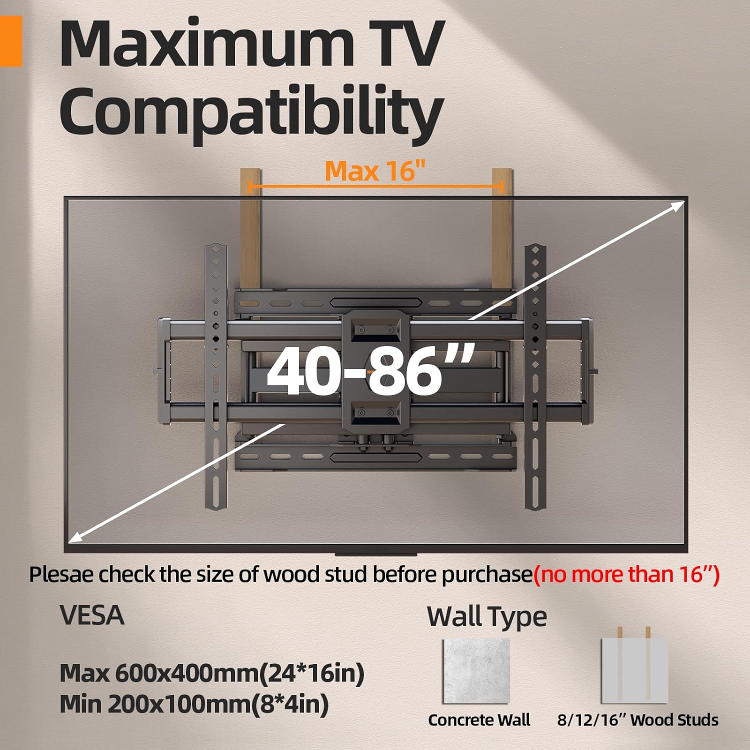 Maximum TV Compatibility  
Max 16"  
40-86"  

Please check the size of wood stud before purchase (no more than 16")  

VESCA  
Max 600x400mm (24*16in)  
Min 200x100mm (8*4in)  

Wall Type  
Concrete Wall  
8/12/16" Wood Studs