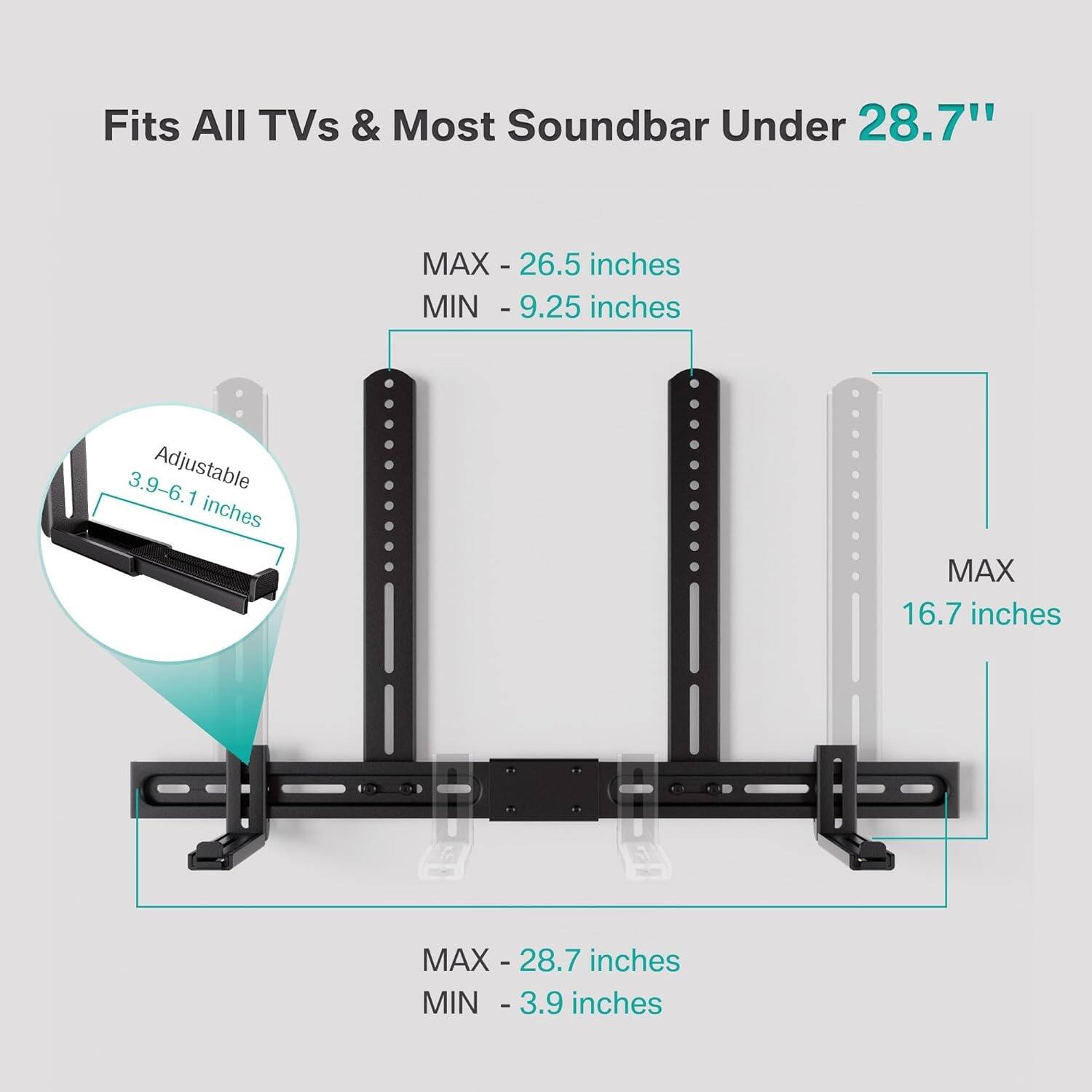 Fits All TVs & Most Soundbar Under 28.7"

MAX - 26.5 inches
MIN - 9.25 inches

Adjustable 3.9-6.1 inches

MAX - 28.7 inches
MIN - 3.9 inches

MAX - 16.7 inches