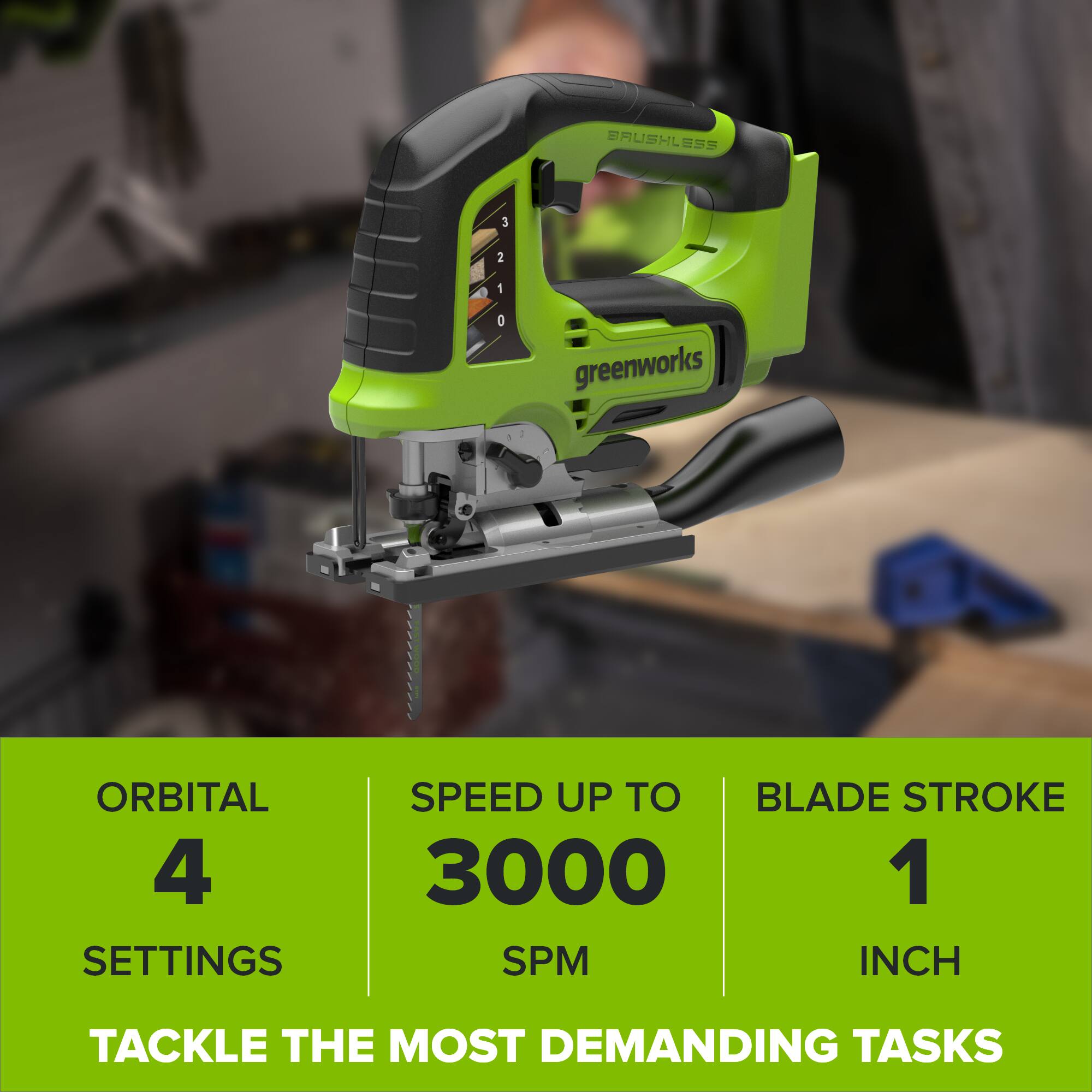 BAUSHLESS  
3  
2  
1  
0  
greenworks  
ORBITAL 4 SETTINGS  
SPEED UP TO 3000 SPM  
BLADE STROKE 1 INCH  
TACKLE THE MOST DEMANDING TASKS