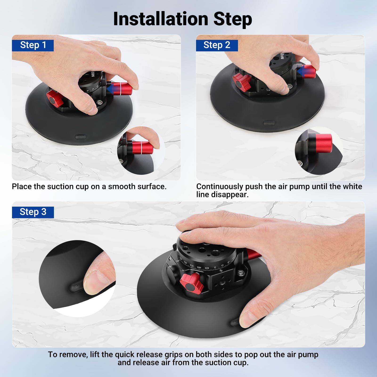 Installation Step

Step 1
Place the suction cup on a smooth surface.

Step 2
Continuously push the air pump until the white line disappears.

Step 3
To remove, lift the quick release grips on both sides to pop out the air pump and release air from the suction cup.