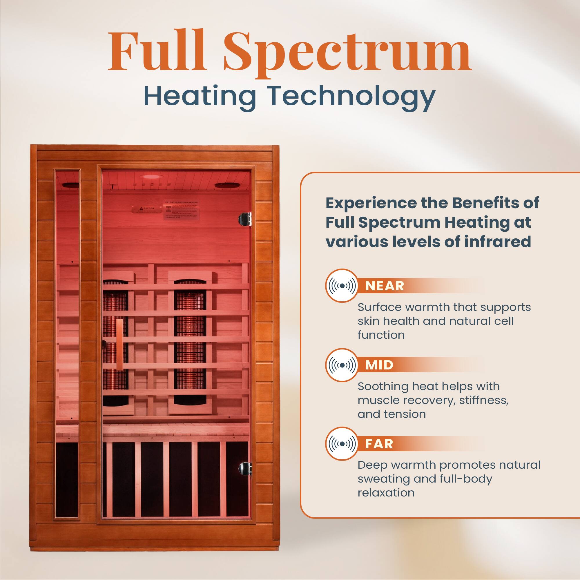 Full Spectrum Heating Technology

Experience the Benefits of Full Spectrum Heating at various levels of infrared

NEAR
Surface warmth that supports skin health and natural cell function

MID
Soothing heat helps with muscle recovery, stiffness, and tension

FAR
Deep warmth promotes natural sweating and full-body relaxation