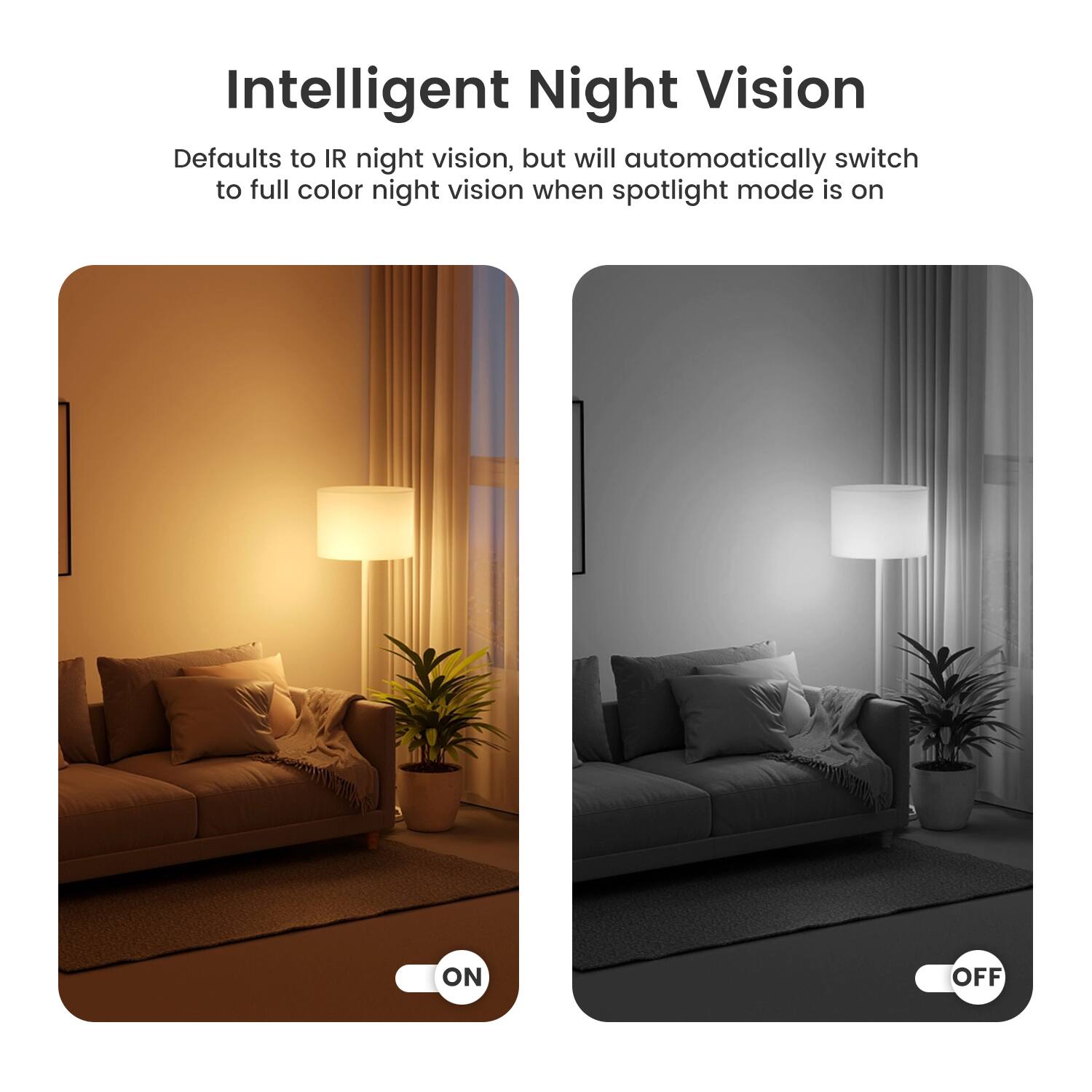 Intelligent Night Vision

Defaults to IR night vision, but will automatically switch to full color night vision when spotlight mode is on

ON

OFF