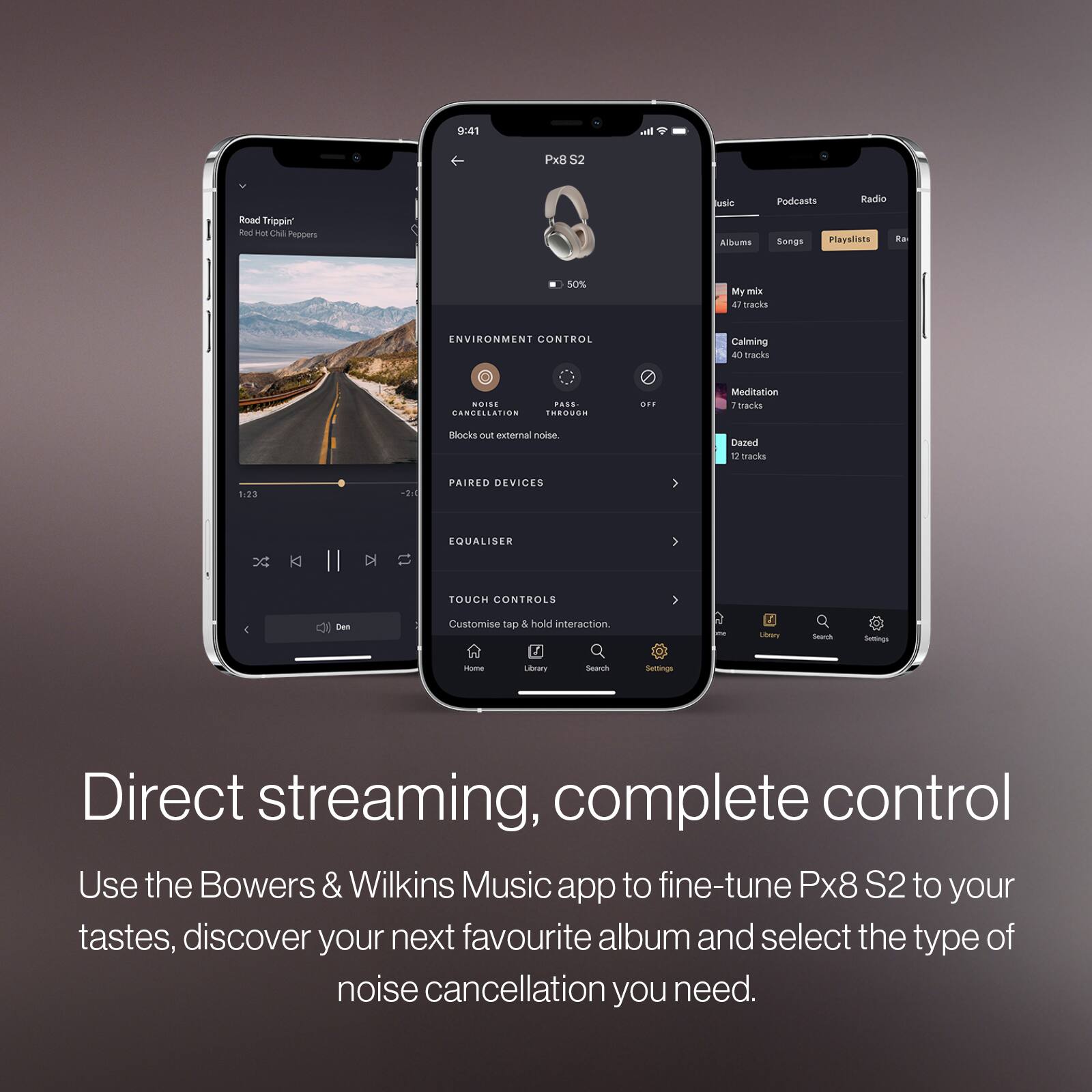 9:41  
Px8 S2  

Road Trippin'  
Red Hot Chili Peppers  

ENVIRONMENT CONTROL  
NOISE CANCELLATION  
Blocks out external noise  

PAIRED DEVICES  

EQUALISER  

TOUCH CONTROLS  
Customise tap & hold interaction  

Direct streaming, complete control  
Use the Bowers & Wilkins Music app to fine-tune Px8 S2 to your tastes, discover your next favourite album and select the type of noise cancellation you need.