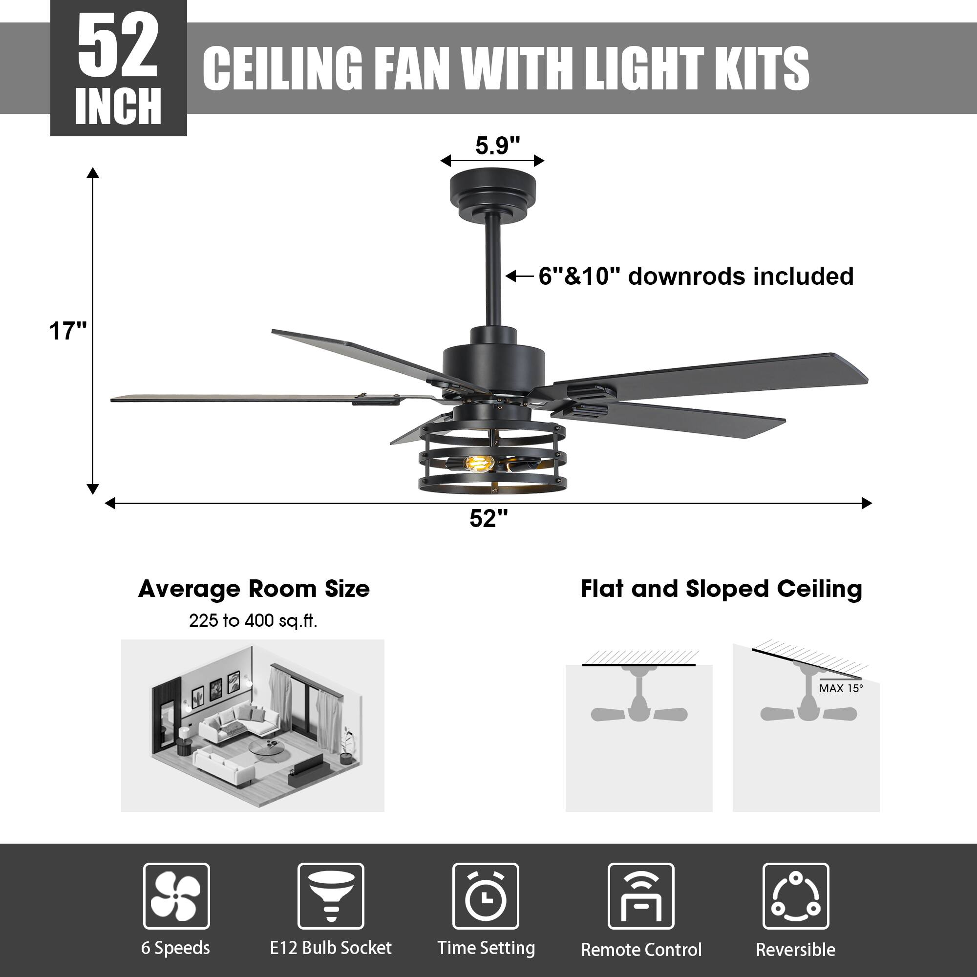 52 INCH CEILING FAN WITH LIGHT KITS

- 5.9" diameter
- 6" & 10" downrods included
- 17" height
- 52" span

Average Room Size: 225 to 400 sq.ft.

Flat and Sloped Ceiling (MAX 15°)

Features:
- 6 Speeds
- E12 Bulb Socket
- Time Setting
- Remote Control
- Reversible