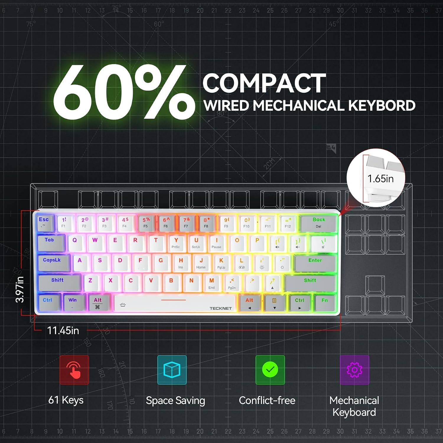 60% COMPACT WIRED MECHANICAL KEYBOARD

1.65in
Esc 1! F1
2@ F2
3# F3
4$ F4
5% F5
6^ F6
7& F7
8 F8
9( F9
10 F10
F11
F12
Back De
3.97in
Tab Q W CapsLk A S Shift Z Ctrl Win Alt 11.45in
E D X
F C
T G V
Y PrSc H Ins 
U I O P Solk Pause J K L Home Pgup ER N M End PgDn Alt TECKNET
0
Enter Shift Ctrl Fn

61 Keys
170
10
Space Saving
Conflict-free
Mechanical Keyboard