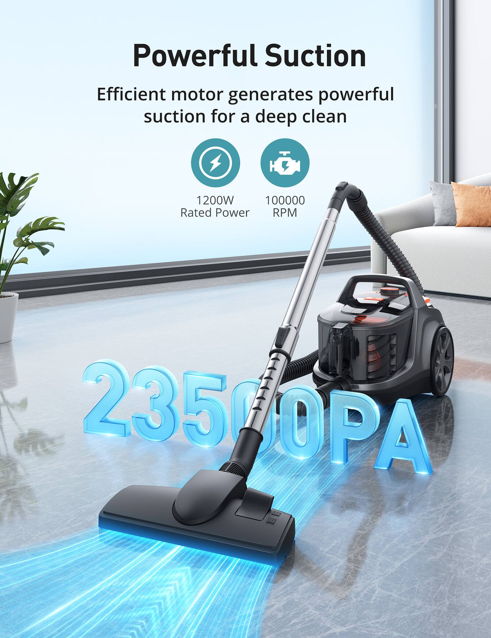 Powerful Suction  
Efficient motor generates powerful suction for a deep clean  
1200W Rated Power  
100000 RPM  
23500PA