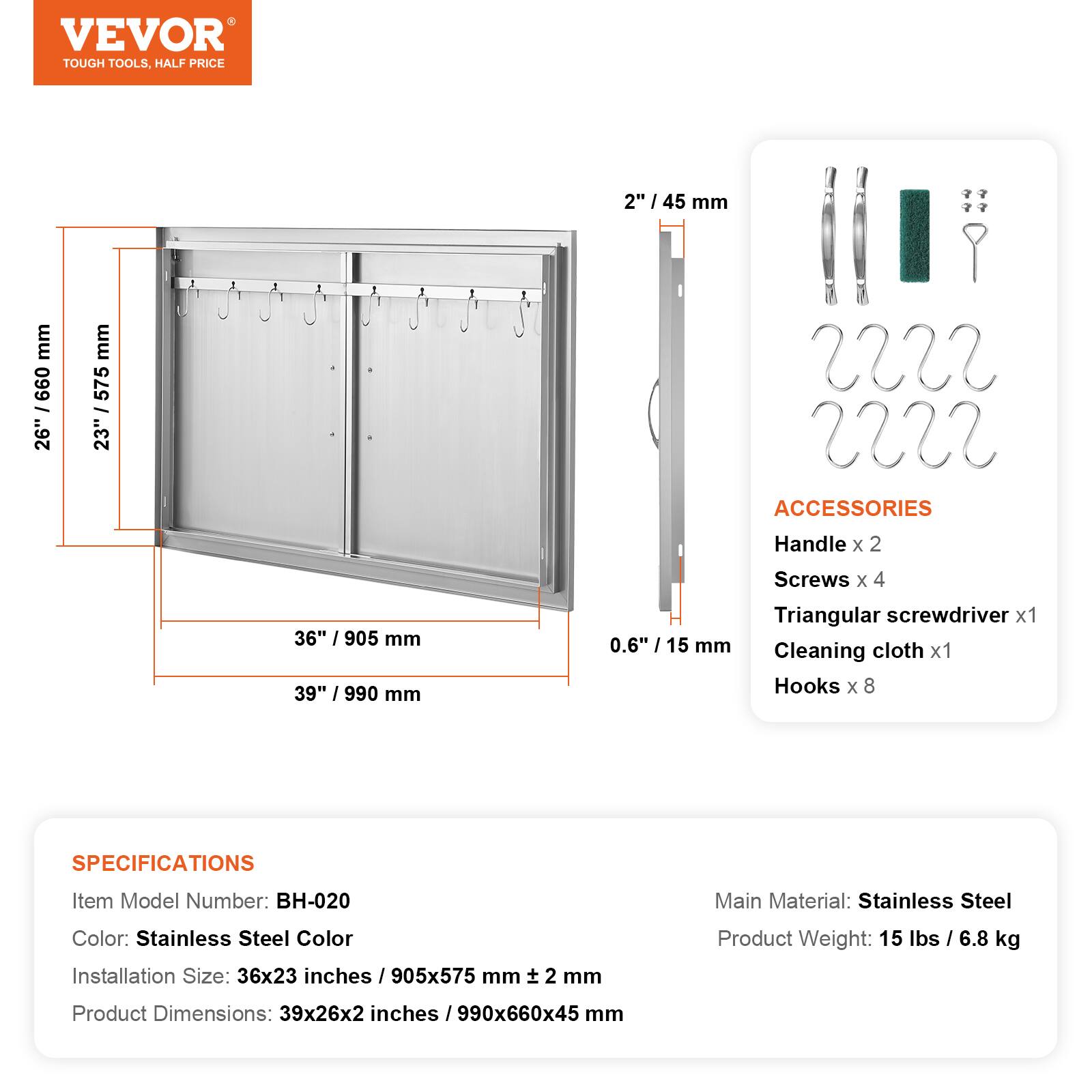 VEVOR TOUGH TOOLS, HALF PRICE

2" / 45 mm
26" / 660 mm
23" / 575 mm
36" / 905 mm
39" / 990 mm
0.6" / 15 mm

ACCESSORIES
Handle x 2
Screws x 4
Triangular screwdriver x 1
Cleaning cloth x 1
Hooks x 8

SPECIFICATIONS
Item Model Number: BH-020
Main Material: Stainless Steel
Color: Stainless Steel Color
Installation Size: 36x23 inches / 905x575 mm ± 2 mm
Product Weight: 15 lbs / 6.8 kg
Product Dimensions: 39x26x2 inches / 990x660x45 mm