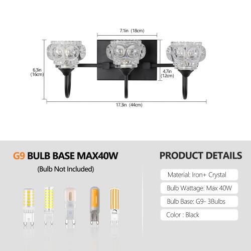 7.1in (18cm)  
6.3in (16cm)  
4.7in (12cm)  
17.3in (44cm)  

G9 BULB BASE MAX40W (Bulb Not Included)  

PRODUCT DETAILS  
Material: Iron + Crystal  
Bulb Wattage: Max 40W  
Bulb Base: G9 - 3Bulbs  
Color: Black