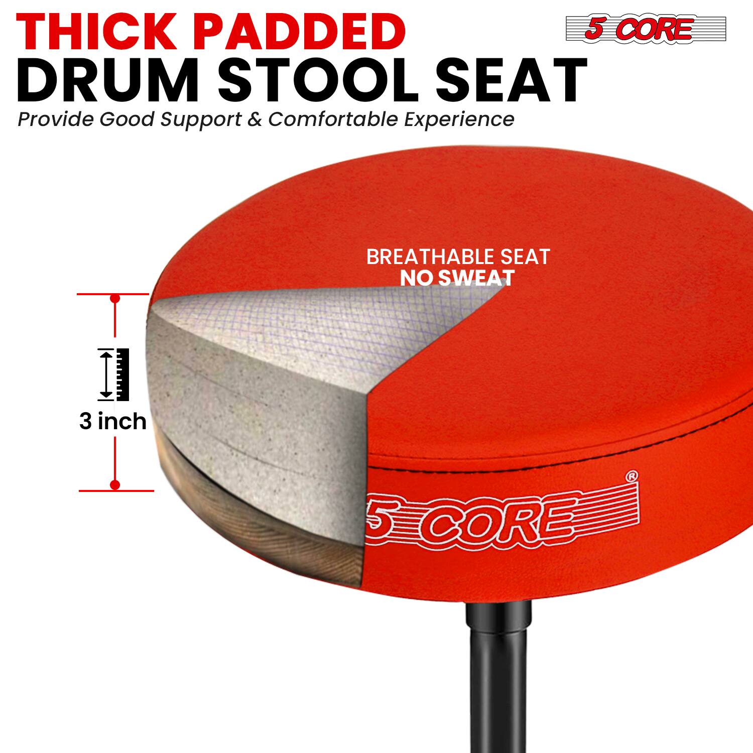 THICK PADDED DRUM STOOL SEAT  
Provide Good Support & Comfortable Experience  

BREATHABLE SEAT NO SWEAT  

3 inch  

5 CORE
