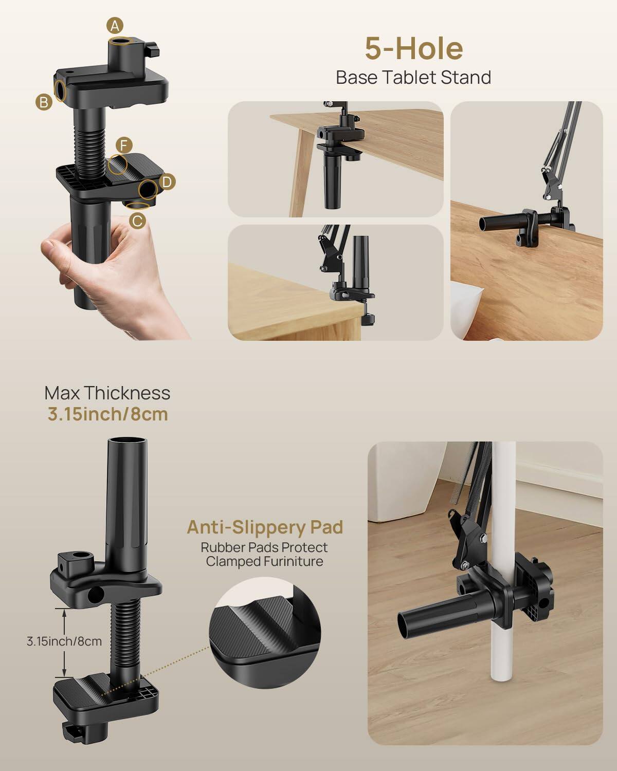 5-Hole Base Tablet Stand

Max Thickness 3.15inch/8cm

Anti-Slippery Pad
Rubber Pads Protect Clamped Furniture

3.15inch/8cm