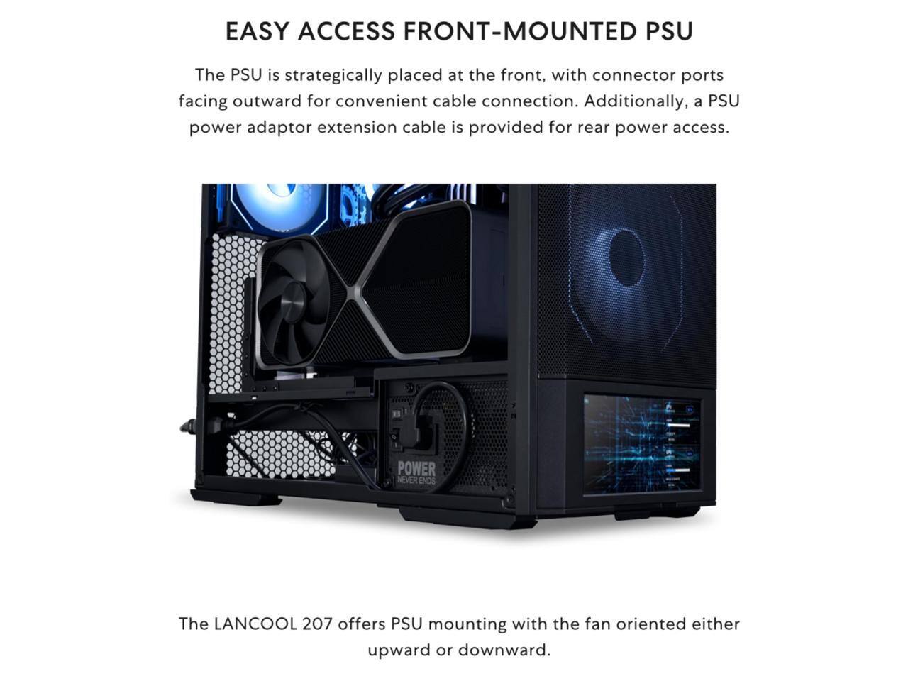 EASY ACCESS FRONT-MOUNTED PSU

The PSU is strategically placed at the front, with connector ports facing outward for convenient cable connection. Additionally, a PSU power adaptor extension cable is provided for rear power access.

The LANCOOL 207 offers PSU mounting with the fan oriented either upward or downward.