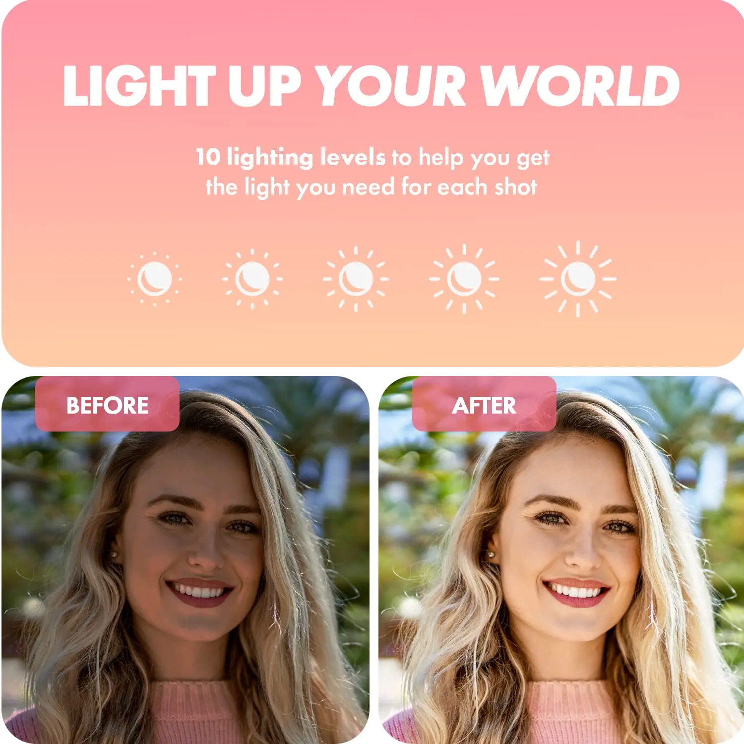 LIGHT UP YOUR WORLD

10 lighting levels to help you get the light you need for each shot

BEFORE

AFTER