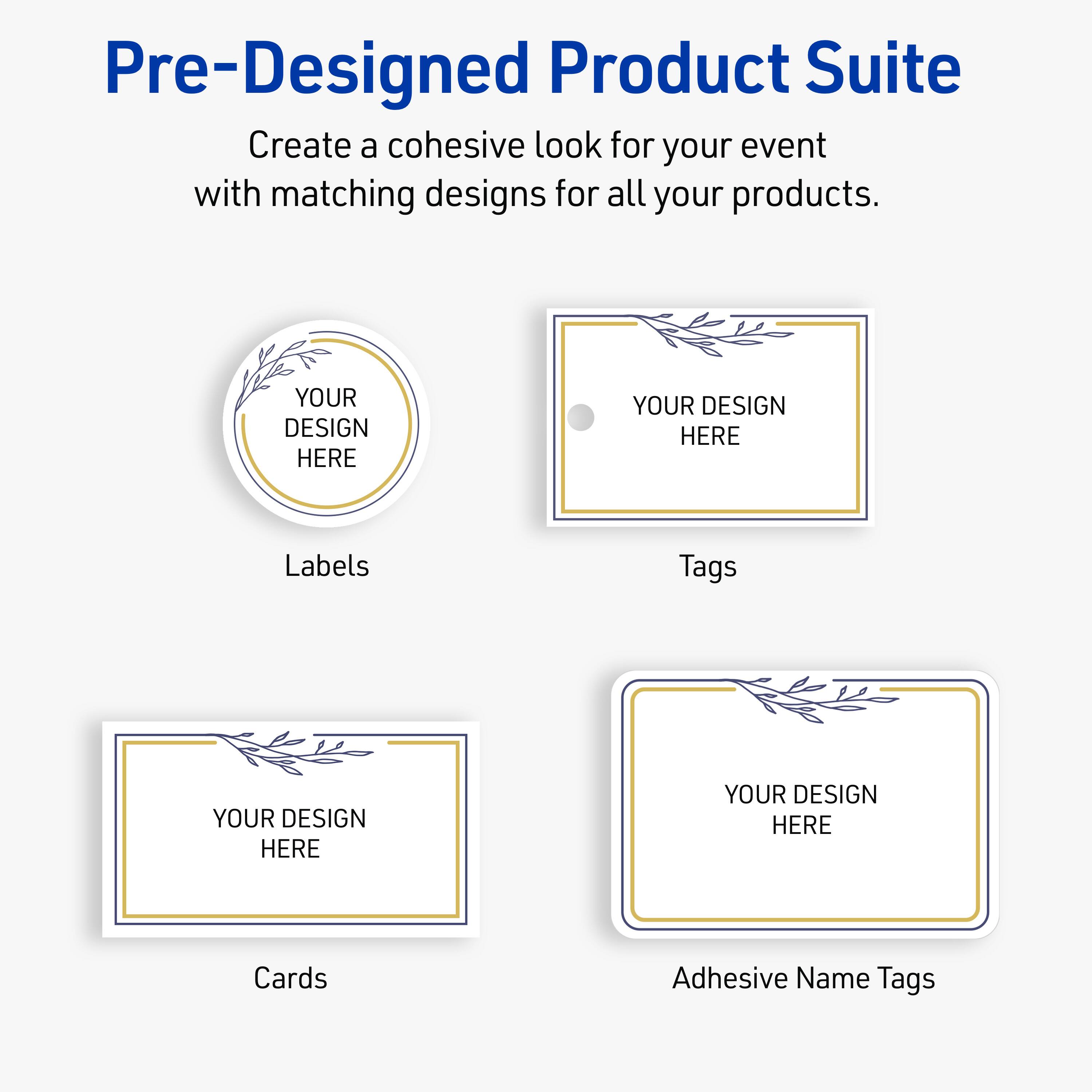 Pre-Designed Product Suite

Create a cohesive look for your event with matching designs for all your products.

Labels
YOUR DESIGN HERE

Tags
YOUR DESIGN HERE

Cards
YOUR DESIGN HERE

Adhesive Name Tags
YOUR DESIGN HERE