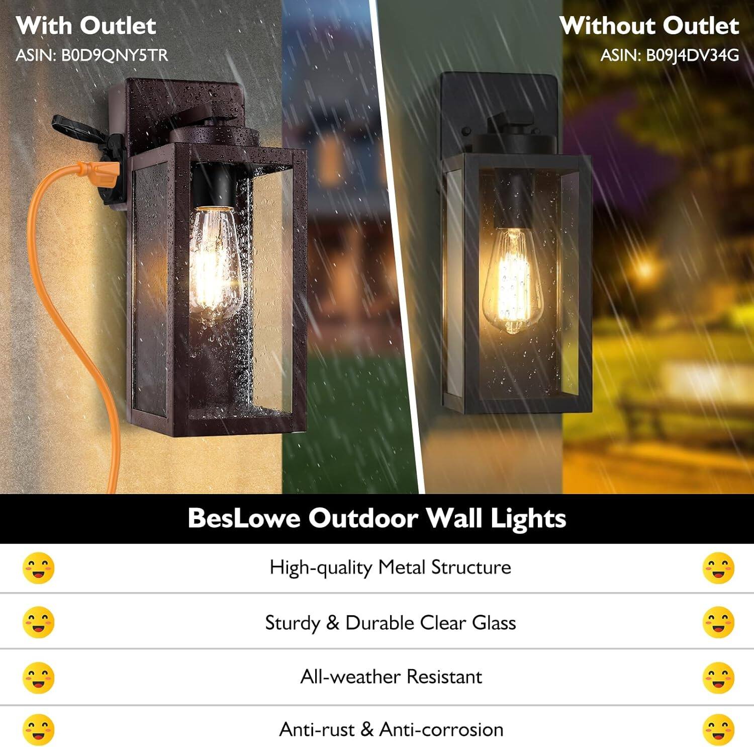 With Outlet  
ASIN: B0D9QNY5TR  

Without Outlet  
ASIN: B09J4DV34G  

BesLowe Outdoor Wall Lights  
- High-quality Metal Structure  
- Sturdy & Durable Clear Glass  
- All-weather Resistant  
- Anti-rust & Anti-corrosion