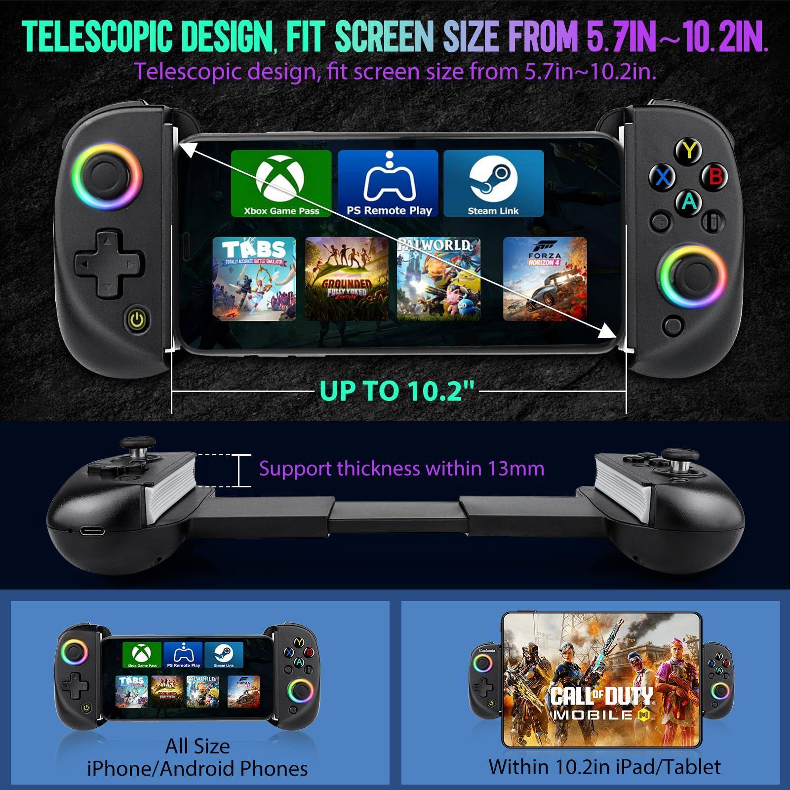 TELESCOPIC DESIGN, FIT SCREEN SIZE FROM 5.7IN~10.2IN.

Telescopic design, fit screen size from 5.7in~10.2in.

Xbox Game Pass PS Remote Play Steam Link

UP TO 10.2"

Support thickness within 13mm

All Size iPhone/Android Phones

Within 10.2in iPad/Tablet