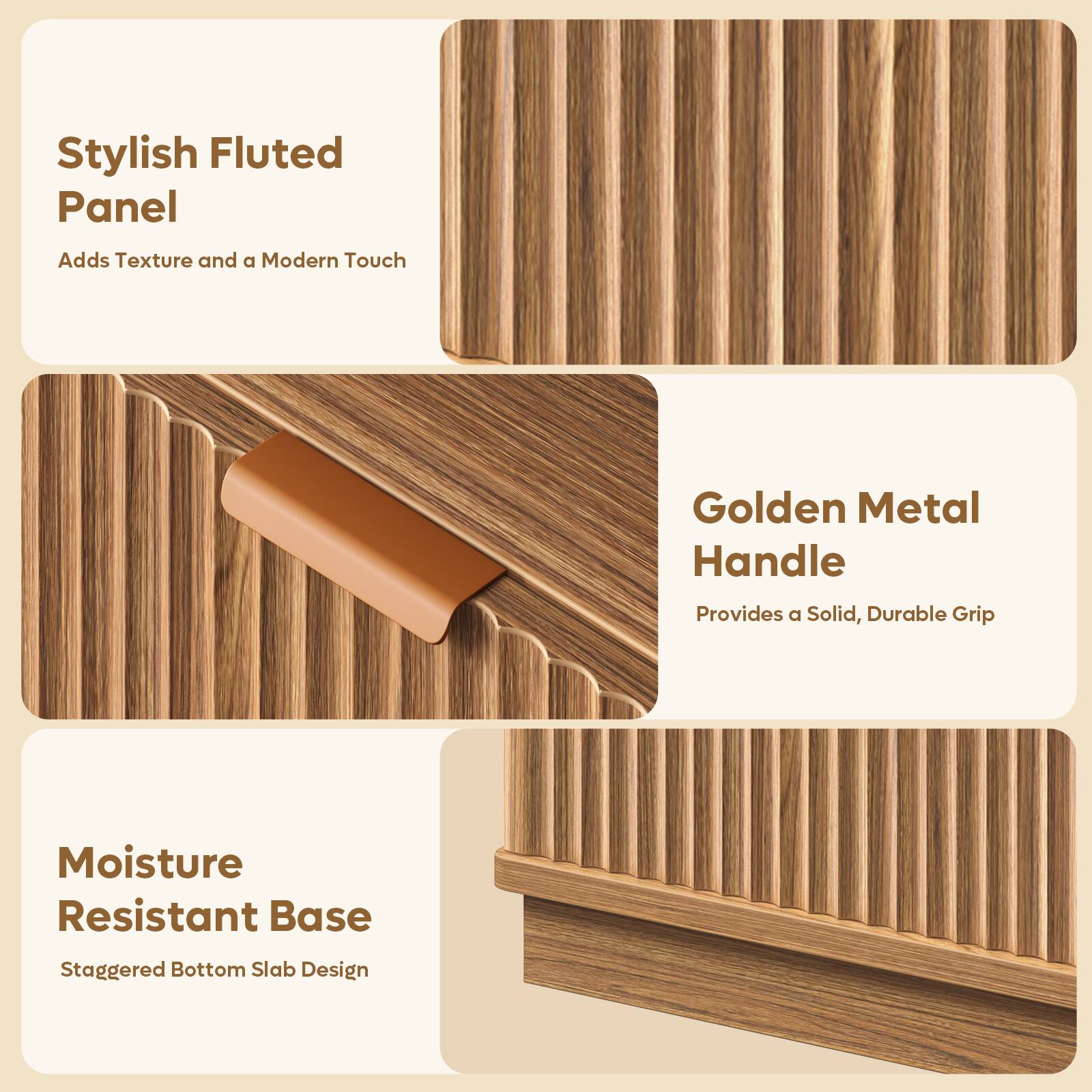 Stylish Fluted Panel  
Adds Texture and a Modern Touch  

Golden Metal Handle  
Provides a Solid, Durable Grip  

Moisture Resistant Base  
Staggered Bottom Slab Design