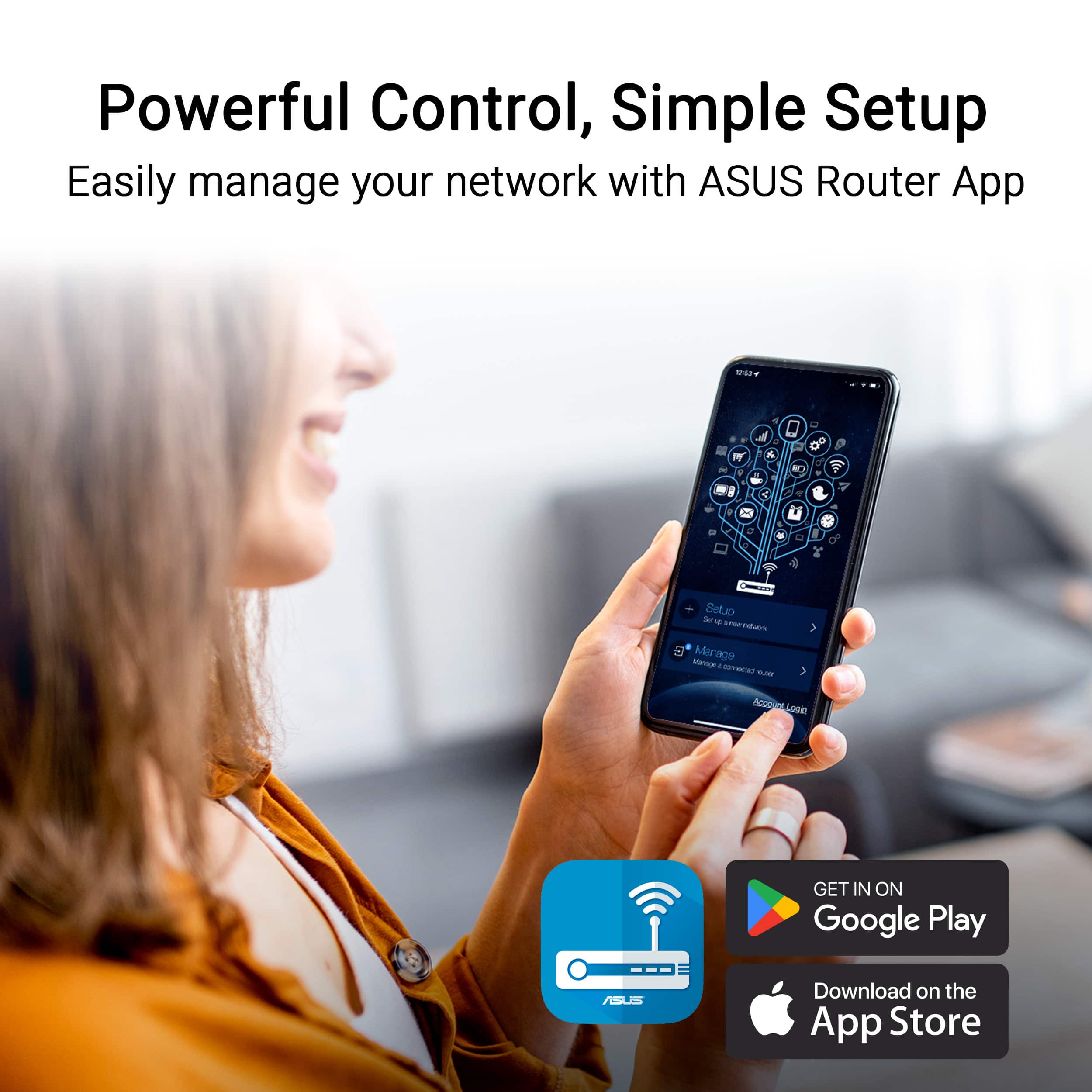 Powerful Control, Simple Setup
Easily manage your network with ASUS Router App
GET IN ON Google Play
Download on the App Store